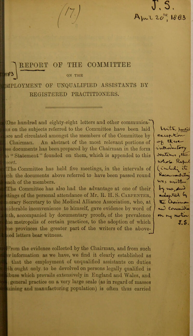 A^l 2.dct 186S REPORT OF THE COMMITTEE 'fJ ON THE MPLOYMENT OF UNQUALIFIED ASSISTANTS BY REGISTERED PRACTITIONERS. ( One hundred and eighty-eight letters and other communica-^ s on the subjects referred to the Committee have been laid ire and circulated amongst the members of the Committee by Chairman. An abstract of the most relevant portions of ■e documents has been prepared by the Chairman in the form i, “ Statement ” founded on them, which is appended to this xort. The Committee has held five meetings, in the intervals of 3h the documents above referred to have been passed round mch of the members. ?he Committee has also had the advantage at one of their tings of the personal attendance of Mr. R. H. S. Carpentee, orary Secretary to the Medical Alliance Association, who, at iderable inconvenience to himself, gave evidence by word of th, accompanied by documentary proofs, of the prevalence le metropolis of certain practices, to the adoption of which le provinces the greater part of the writers of the above- •V4_L j ed letters bear witness. it 5 UivttAv*. UK * rom the evidence collected by the Chairman, and from such r information as we have, we find it clearly established as that the employment of unqualified assistants on duties ;h ought only to be devolved on persons legally qualified is Ibuse which prevails extensively in England and Wales, and general practice on a very large scale (as in regard of masses lining and manufacturing population) is often thus carried