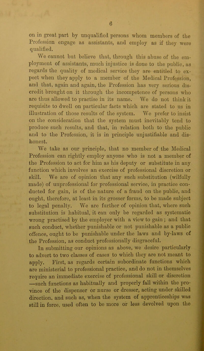 G on in great part by unqualified persons whom members of the Profession engage as assistants, and employ as if they were qualified. We cannot but believe that, through this abuse of the em- ployment of assistants, much injustice is done to the public, as regards the quality of medical service they are entitled to ex- pect when they apply to a member of the Medical Profession, and that, again and again, the Profession has very serious dis- credit brought on it through the incompetence of persons who are thus allowed to practise in its name. We do not think it requisite to dwell on particular facts which are stated to us in illustration of those results of the system. We prefer to insist on the consideration that the system must inevitably tend to produce such results, and that, in relation both to the public and to the Profession, it is in principle unjustifiable and dis- honest. We take as our principle, that no member of the Medical Profession can rightly employ anyone who is not a member of the Profession to act for him as his deputy or substitute in any function which involves an exercise of professional discretion or skill. We are of opinion that any such substitution (wilfully made) of unprofessional for professional service, in practice con- ducted for gain, is of the nature of a fraud on the public, and ought, therefore, at least in its grosser forms, to be made subject to legal penalty. We are further of opinion that, where such substitution is habitual, it can only be regarded as systematic wrong practised by the employer with a view to gain ; and that such conduct, whether punishable or not punishable as a public offence, ought to be punishable under the laws and by-laws of the Profession, as conduct professionally disgraceful. In submitting our opinions as above, we desire particularly to advert to two classes of cases to which they are not meant to apply. First, as regards certain subordinate functions which are ministerial to professional practice, and do not in themselves require an immediate exercise of professional skill or discretion —such functions as habitually and properly fall within the pro- vince of the dispenser or nurse or dresser, acting under skilled direction, and such as, when the system of apprenticeships was still in force, used often to be more or less devolved upon the