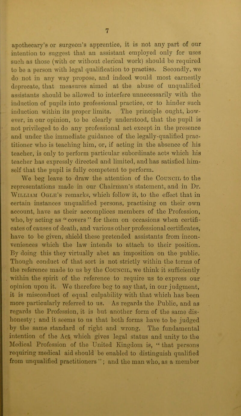 apothecary’s or surgeon’s apprentice, it is not any part of our intention to suggest that an assistant employed only for uses such as those (with or without clerical work) should be required to be a person with legal qualification to practise. Secondly, we do not in any way propose, and indeed would most earnestly deprecate, that measures aimed at the abuse of unqualified assistants should be allowed to interfere unnecessarily with the induction of pupils into professional practice, or to hinder such induction within its proper limits. The principle ought, how- ever, in our opinion, to be clearly understood, that the pupil is not privileged to do any professional act except in the presence and under the immediate guidance of the legally-qualified prac- titioner who is teaching him, or, if acting in the absence of his teacher, is only to perform particular subordinate acts which his teacher has expressly directed and limited, and has satisfied him- self that the pupil is fully competent to perform. We beg leave to draw the attention of the Council to the representations made in our Chairman’s statement, and in Dr. William Ogle’s remarks, which follow it, to the effect that in certain instances unqualified persons, practising on their own account, have as their accomplices members of the Profession, who, by acting as “covers” for them on occasions when certifi- cates of causes of death, and various other professional certificates, have to be given, shield these pretended assistants from incon- veniences which the law intends to attach to their position. By doing this they virtually abet an imposition on the public. Though conduct of that sort is not strictly within the terms of the reference made to us by the Council, we think it sufficiently within the spirit of the reference to require us to express our opinion upon it. We therefore beg to say that, in our judgment, it is misconduct of equal culpability with that which has been more particularly referred to us. As regards the Public, and as regards the Profession, it is but another form of the same dis- honesty; and it seems to us that both forms have to be judged by the same standard of right and wrong. The fundamental intention of the Act which gives legal status and unity to the Medical Profession of the United Kingdom is, “ that persons requiring medical aid should be enabled to distinguish qualified from unqualified practitioners ” ; and the man who, as a member