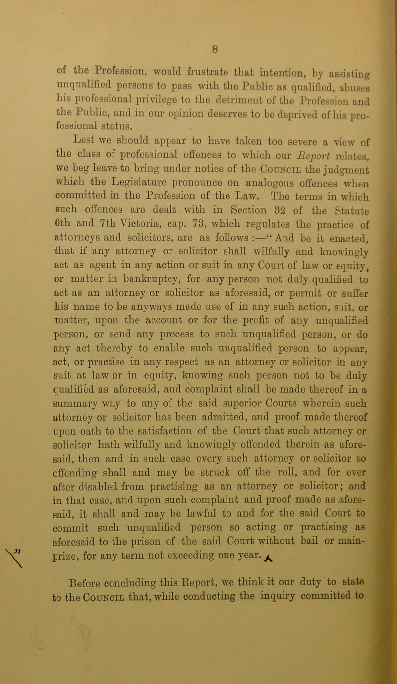 of the Profession, would frustrate that intention, by assisting unqualified persons to pass with the Public as qualified, abuses his professional privilege to the detriment of the Profession and the Public, and in our opinion deserves to be deprived of his pro- fessional status. Lest we should appear to have taken too severe a view of the class of professional offences to which our Beport relates, we beg leave to bring under notice of the Council the judgment which the Legislature pronounce on analogous offences when committed in the Profession of the Law. The terms in which such offences are dealt with in Section 32 of the Statute 6th and 7th Victoria, cap. 73, which regulates the practice of attorneys and solicitors, are as follows :—“ And be it enacted, that if any attorney or solicitor shall wilfully and knowingly act as agent in any action or suit in any Court of law or equity, or matter in bankruptcy, for any person not duly qualified to act as an attorney or solicitor as aforesaid, or permit or suffer his name to be anyways made use of in any such action, suit, or matter, upon the account or for the profit of any unqualified person, or send any process to such unqualified person, or do any act thereby to enable such unqualified person to appear, act, or practise in any respect as an attorney or solicitor in any suit at law or in equity, knowing such person not to be duly qualified as aforesaid, and complaint shall be made thereof in a summary way to any of the said superior Courts wherein such attorney or solicitor has been admitted, and proof made thereof upon oath to the satisfaction of the Court that such attorney or solicitor hath wilfully and knowingly offended therein as afore- said, then and in such case every such attorney or solicitor so offending shall and may be struck off the roll, and for ever after disabled from practising as an attorney or solicitor; and in that case, and upon such complaint and proof made as afore- said, it shall and may be lawful to and for the said Court to commit such unqualified person so acting or practising as aforesaid to the prison of the said Court without bail or main- prize, for any term not exceeding one year. ^ Before concluding this Beport, we think it our duty to state to the Council that, while conducting the inquiry committed to