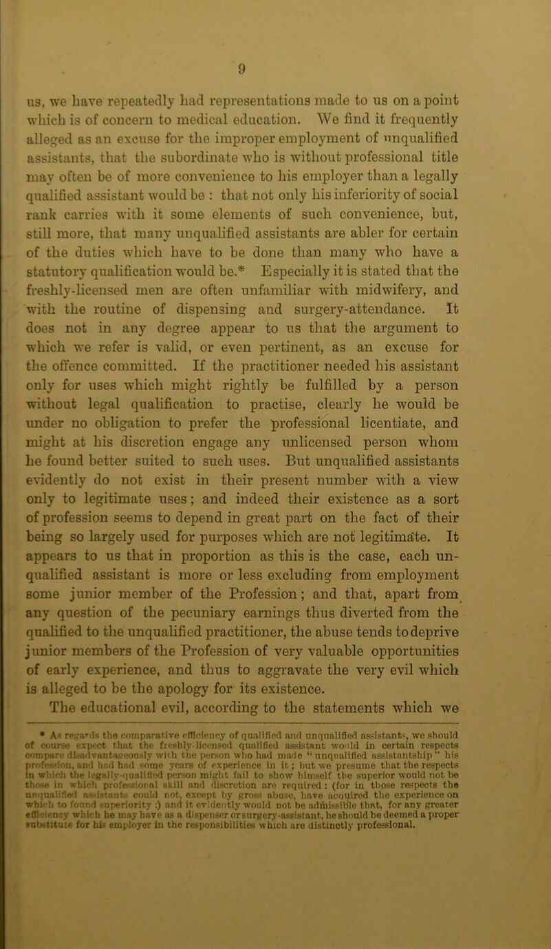 us, we have repeatedly had representations made to us on a point which is of concern to medical education. We find it frequently alleged as an excuse for the improper employment of unqualified assistants, that the subordinate who is without professional title may often be of more convenience to his employer than a legally qualified assistant would be : that not only his inferiority of social rank carries with it some elements of such convenience, but, still more, that many unqualified assistants are abler for certain of the duties which have to be done than many who have a statutory qualification would be.* Especially it is stated that the freshly-licensed men are often unfamiliar with midwifery, and with the routine of dispensing and surgery-attendance. It does not in any degree appear to us that the argument to which we refer is valid, or even pertinent, as an excuse for the offence committed. If the practitioner needed his assistant only for uses which might rightly be fulfilled by a person without legal qualification to practise, clearly he would be imder no obligation to prefer the professional licentiate, and might at his discretion engage any unlicensed person whom he found better suited to such uses. But unqualified assistants evidently do not exist in their present number with a view only to legitimate uses; and indeed their existence as a sort of profession seems to depend in great part on the fact of their being so largely used for purposes which are not legitimate. It appears to us that in proportion as this is the case, each un- qualified assistant is more or less excluding from employment some junior member of the Profession; and that, apart from any question of the pecuniary earnings thus diverted from the qualified to the unqualified practitioner, the abuse tends to deprive junior members of the Profession of very valuable opportunities of early experience, and thus to aggravate the very evil which is alleged to be the apology for its existence. The educational evil, according to the statements which we • As regards the comparative efficiency of qualified and unqualified assistant-, we should of course expect that the freshly-licensed qualified assistant would in certain respects compare dl.-nd vantapeously with the person who had made “ unqualified assistantship ” his profession, and had bad some years of experience in it; hut we presume that the respects in which the legally-qualified person might fail to show himself the superior would not he those in which professional skill and discretion are required: (for in those respects the unqualified assistants could not, except by gross abuse, have acouired the experience on whi« h to found superiority :) and it evidently would not be admissible that, for any greater efficiency which he may have as a dispenser or surgery-assistant, he should he deemed a proper substitute for his employer in the responsibilities which are distinctly professional.