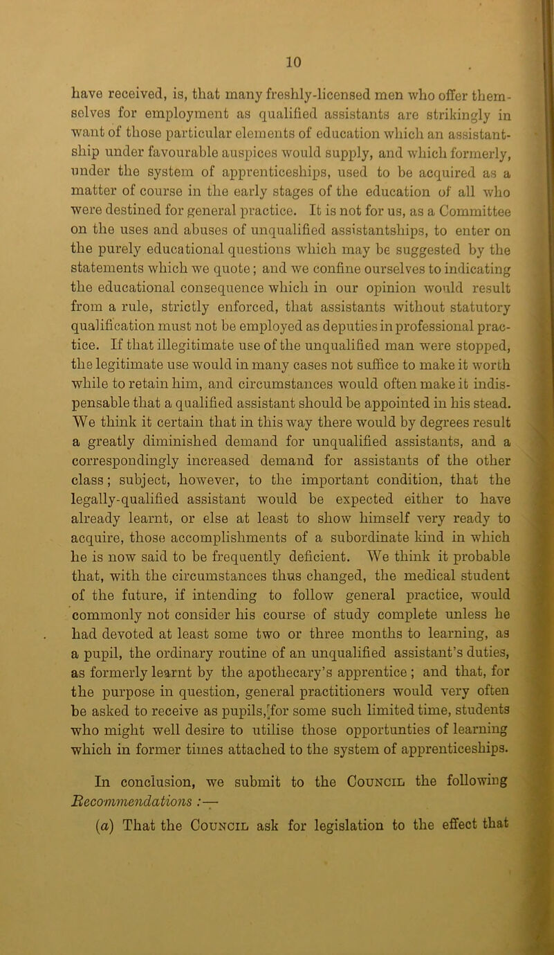 have received, is, that many freshly-licensed men who offer them- selves for employment as qualified assistants are strikingly in want of those particular elements of education which an assistant- ship under favourable auspices would supply, and which formerly, under the system of apprenticeships, used to be acquired as a matter of course in the early stages of the education of all who were destined for general practice. It is not for us, as a Committee on the uses and abuses of unqualified assistantsliips, to enter on the purely educational questions which may be suggested by the statements which we quote; and we confine ourselves to indicating the educational consequence which in our opinion would result from a rule, strictly enforced, that assistants without statutory qualification must not be employed as deputies in professional prac- tice. If that illegitimate use of the unqualified man were stopped, the legitimate use would in many cases not suffice to make it worth while to retain him, and circumstances would often make it indis- pensable that a qualified assistant should be appointed in his stead. We think it certain that in this way there would by degrees result a greatly diminished demand for unqualified assistants, and a correspondingly increased demand for assistants of the other class; subject, however, to the important condition, that the legally-qualified assistant would be expected either to have already learnt, or else at least to show himself very ready to acquire, those accomplishments of a subordinate kind in which he is now said to be frequently deficient. We think it probable that, with the circumstances thus changed, the medical student of the future, if intending to follow general practice, would commonly not consider his course of study complete unless he had devoted at least some two or three months to learning, as a pupil, the ordinary routine of an unqualified assistant’s duties, as formerly learnt by the apothecary’s apprentice ; and that, for the purpose in question, general practitioners would very often be asked to receive as pupils,[for some such limited time, students who might well desire to utilise those opportunties of learning which in former times attached to the system of apprenticeships. In conclusion, we submit to the Council the following Recommendations (a) That the Council ask for legislation to the effect that