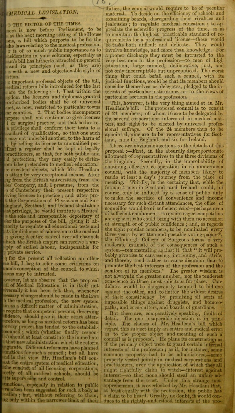 / O MEDICAL LECISLA TION. 3 THE EDITOR OF THE TIMES. iere is now before Parliament, is now Deioru mriinuicim, to be at the next morning sitting of the House ms, a bill which purports to be for the ;he laws relating to the medical profession, r is of so much public importance as to i3ideration in your columns, especially as un's bill has hitherto attracted no general and its principles (such a3 they are) 3 with a new and objectionable style of ttion. e important professed objects of the bill, ledical reform bills introduced for the last are the following:—1. That within the ..gdom the licences and diplomas granted mthorized bodies shall be of universal lot, as now', restricted to particular towns ar counties. 2. That bodies incompetent irpose shall not continue to give licences l or surgical practice, and that bodies re- s privilege shall conform their tests to a .iuidard of qualification, so that one such may not underbid another, to the harm of , by selling its licence to unqualified per- That a register shall be kept of legally iractitioners, so that, for both public and il protection, they may easily be distin- )m false pretenders to medical education. •e excellent objects, wliich Mr. Headlam ) attain by very exceptional means. After ig from the British universities, from the , ies’ Company, and, I presume, from the ) of Canterbury their present respective .ving licences to practice ; and after pro- the Corporations of Physicians and Sur- ingland, Scotland, and Ireland shall alone at privilege, he would institute a Medical j the 3ole and irresponsible depositary of or the purposes of the bill, giving it ab- lority to regulate all educational tests and .ts for diplomas of admission to the medical ; giving it entire control over all channels hioh the British empire can receive a war- ply of skilled labour, indispensable for private service. y for the present all reflection on other le bill, I beg to offer some criticisms on ■ am’s conception of the council to which ions may be intrusted, jwever, let me observe that the proposal il of Medical Education is in itself not iversally it ha3 been felt that, whenever | lessary changes should lie made in the laws • the medical profession, the new system in as a difficult matter of administration, require that competent persons, deserving fidence, should give it their strict atten- rrefore, as long as medical reform has been evcTy project has tended to the establish- council ; which (whether finally respon- t) should at least constitute the immediate that new administration which the reform ugnrate. Different reformers have planned unctions for such a council; but all have nd in this view Mr. Headlam’s bill con- uit the entire system of medical education, the condnet of all licensing corporations, cctly of all medical schools, should bo its supervision and control, unctions, especially in relation to public duties, the council would require to be of peculiar material. To decide on the efficiency of schools and examining boards, disregarding their rivalries and jealousies; to regulate medical education ; to ap- preciate the scientific progress of the time, so as to maintain the highest practicable standard of re- quirements for a professional licence—these W’ould be tasks both difficult and delicate. They would involve knowledge, and more than knowledge. For a proper discharge they must be intrusted to the very best men in the profession—to men of high education, large minded, delibex-ative, just, and not only incorruptible but unprejudiced. The worst thing that could befall such a council, with its judicial functions, would be that its members should consider themselves as delegates, pledged to the in- terests of particular institutions, or to the views of particular sections in the profession. This, however, is the very thing aimed at in Mr. Headlam’s bill. His proposed council is to consist of 24 members, of whom 16 are to be delegated by the several corporations interested in medical mat- ters, and eight to be elected by universal profes- sional suffrage. Of the 24 members thus to be appointed, nine are to be representatives for Scot- land, nine for England, and six for Ireland. There are obvious objections to the details of this proposal :—First, in the absurdly disproportionate allotment of representatives to the three divisions of the kingdom. Secondly, in the improbability of obtaining effective co-operation in so numerous a council, with the majority of members likely to reside at least a day’s journey from the place of meeting. Thirdly, in the certainty that, while the foremost men in Scotland and Ireland could, of course, only be induced by a sense of public duty to make the sacrifice of convenience and income necessary for such distant attendances, the office of councillor would be of sufficient Mat—perhaps eveu of sufficient emolument—to excite eager competition among men who could bring with them no accession of strength or of public confidence ; and, as regards the eight popular members, to be nominated every three years by written and postable voting-papers*, the Edinburgh College of Surgeons forms a very moderate estimate of the consequences of such a system—remonstrating against it that “ it will pro- bably give rise to canvassing, intriguing, and strife, and thereby tend rather to cause disunion than to promote the best interests of the profession and the comfort of its members.” The greater wisdom is not always in the greater number, nor the tenderest conscience in those most solicitous for place. Can- didates would be dangerously tempted to bid one against the other, and to flatter the wildest desires of their constituency by promising all sorts of impossible things against druggists, and homojo- patlxs, and corn-cutters, and boards of guardians. But those are, comparatively speaking, faults of detail. The one insuperable objection is in prin- ciple. The clauses of Mr. Headlam’s bill which regard this subject imply an entire and radical error as to the proper object and meaning of such a council as is proposed. He plans it3 construction as if the primary object were to guard certain internal interests of the profession ; as if, for instance, some common property had to be administered—some property vested jointly in medical corporations and practitioners, over the application of which they all might rightfully claim to watch—interest against interest—so that none shoidd steal an unfair ad- vantage from the trust. Under this strango mis- vevlooked by Mr . P ^ - ! apprehension, it is overlooked by Mr. Headlam that, ve often been suggested for such a body as at least equally with the profession, the public has cation; but, without referring to them, ’ a claim to no heard. Greatly, no doubt, it would oon- duco to the rightly-understood interests of the pro- ig only within the narrower limit of their