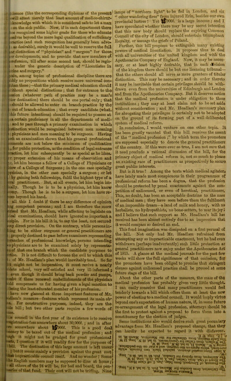 ( will attest merely that least amount of medico-chirur* knowledge with winch it is considered safe to let a man on the sick public. Now, if in each department thero oe recognized some higher grade for those who educate -selves beyond the mere legal qualification of sufficiency ! ractice (and such recognition has generally been advo- as desirable), surely it would be well to reserve the full ir distinction of “physician” and “ surgeon” for those -sr developments, and to provide that new members -rofession, till after some second test, should be regis- under the generic description of “Licentiates in fine and surgery.” tain, among topics of professional discipline there are ,bly no propositions which receive more universal con- than these;—that the primary medical education should : ithout special distinctions ; that for entrance to the •:ssion (whatever path of practice may be a man’s ior destination) there should be one portal only; that; should be allowed to enter on branch-practice by the cut of branch-education ; that every candidate (what- his future intentions) should be required to possess at a certain proficiency in all the departments of medi- and to pass through a primary examination in which stinction would be recognized between men meaning physicians and men meaning to be surgeons. Having ch an examination shown that his general professional uments are not below the minimum of qualification , for public protection, as the condition of legal entrance ractice, let him subsequently be as special as he likes. proper extension of his means of observation and /, let him become a fellow of a College of Physicians or tow of a College of Surgeons; in the one case specially fsician, in the other case specially a surgeon; or let by gaining both fellowships, fulfil the highest type of a ral practitioner. But, at all events, let him begin im* ^ally. Though he is to be a physician, let him know omy. Though he is to be a surgeon, let him have re* xs beyond his hand. all this I doubt if there be any difference of opinion lg competent persons; and I am therefore the more ■ rised that Mr. Headlam, while affecting to legislate on leal examinations, should have ignored so important a fiple. For in his bill it is, to say the least, not secured ny direct provision. On the contrary, while persons in* ing to be either surgeons or general practitioners are properly destined to pass before examiners representing ■ranches of professional knowledge, persons intending ■ e physicians are to be examined solely by representa* i of that one branch which the candidate purposes to fii.se. It is not difficult to foresee the evil to which this ; of Mr. Headlam’s plan would inevitably tend. So far t might not be inoperative, it must revive a nearly >lete school, very self-satisfied and very ill-informed; even though it should bring back powder and pumps, mbt if these renewed embellishments of the physician ild compensate us for having given a legal sanction to being the least educated member of his profession, have now glanced at three important features of Mr. k kllam’s measure—features which represent its main ob* s. For constructive purposes, indeed, they are tho >le bill; but two other parts require a few words of ice. -is council in the first year of its existence is to receive egistration-fees somewhero about 30,000/. ; and in after rs somewhere about |£000/. This is a good deal noney to be taxed out of tho medical profession; and flgh it might not be grudged for great professional >ctfl, I question if it will readily flow for tho purposes of bill. The destination of this largo amount is left uncer ; but it seems mainly a provision against the great cost bat impracticable council itself. And no wonder 1 Somo he English members may be supposed to dine at homo ; all others of the 21 will bo, for bod and board, tho pen- taries of that fund. Their cost will not be trifling. Nino “ other wandering fires” from injured Erin, besides our own provincial lustres ! Yet iftoOO/. is a large income ; and I have speculated whether there may be any secret intention that this now body should replace tho expiring Common Council of the city of London, should entertain triumphant Royalty, or assuage the griefs of Poland. Further, this bill proposes to extinguish many existing powers of medical licentiation. It proposes thus to deal with all universities of the united kingdom and with tho Apothecaries Company of England. Now, it may be neces- sary, or at least highly desirable, that in each division of the kingdom there should be but one licensing tribunal— that the others should all serve as mere granters of titular distinction. This may be necessary; and in order thereto it may be inevitable that certain privileges should be with- drawn even from the universities of Edinburgh and London and from the Apothecaries Company. But it deserves notica that the medical profession is under obligation to these institutions ; they may at least claim not to be set aside without consideration ; and Mr. Headlam’s summary plan for abrogating their privileges is certainly not to be adopted on the ground of its forming part of a well deliberated system of medical reform. In conclusion, I would venture on one other topic. It has been greatly vaunted that this bill receives the assent of the “ medical profession by which term the promoters are supposed especially to denote the general practitioners of the country. If this were ever so true, I am not sure that it need preclude a rational discussion of the bill, for the primary object of medical reform is, not so much to please an existing race of practitioners as prospectively to secure great public interests. But is it true ? Among the texts which medical agitators have lately made most conspicuous in their programmes of professional reform has been a dogma, that the profession should be protected by penal enactments against the com- petition of unlicensed, or even of heretical, practitioners. This, no doubt, has been an acceptable doctrine to the mass of medical men ; they have seen before them the fulfilment of an impossible dream—a land of milk and honey, with no herbalists, no hydropatliists, no bone-setters, to mar its joy» and I believe that such support as Mr. Headlam’s bill has received has been almost entirely due to an impression that it would compass so desired an end. This fond imagination was dissipated on a first perusal of the bill. Not only had Mr. Headlam refrained from attempting any so impracticable enactment, but he had even withdrawn (perhaps inadvertently) such little protection as general practitioners now enjoy under the Apothecaries Act of 1815. A glance at the medical journals for the past few weeks will show the full significance of that omission, for the promoters have been obliged to promise that stringent clauses against unlicensed practice shall be pressed at sonio future stage of the bill. About the other parts of the measure, the mass of tho medical profession has probably given very little thought. I can easily conceive that many practitioners would feel tenderly towards a bill which offers them at least the new power of electing to a medical council. It would imply virtuO beyond one’s expectation of human nature, if, in some futurO re-arrangement of tho legal profession, attorneys should bo the first to protest against a proposal to form them into a constituency for the election of judges. Some institutions also would derive such great pecuniary advantage from Mr. Headlam’s proposed change, that they can hardly be expected to regard it with disfavour. AV El -x W ovnv0\,xo}j*££ ‘xoqojppwl no jnnavpiro oqj u*0 •■toumq oMi t*quiwl oXnq V re W 'uopuoq 10} Xtmpjg moo, 'onXoquiv auV AV 91 Q f-S 1*1 tit Ctittf ‘<>*11*0 tmxn ')(*(> 10 wtmti aqr UJOH **I*o jjo i *u*jp ‘/CwfBI tuay *|poAttUfi jo iwmoj •Su°i -K , ‘c w Sm-nuris *oj tmptnvj WOJJ ■ontroimio aqx' ■HAIM NJIXCW8 vnaRWSA