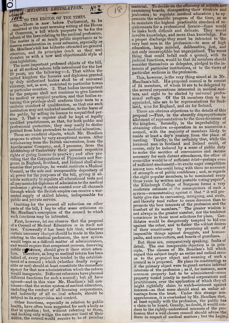 P^j***7 MEDICAL LEGISLATION^ X ,/iLAA***1 ^ /^•T0 the EDITOlt of the times. •'’T j^ a bili winch purports to be for the °f Commons, lati to the medical profession. *»£&£” 2 Se°n’us with a now and objectionable style of ^ T^more important professed objects of the bill, ^°yemm^e°*hee blowing E^hat within the ksms wrs currency, not, as now, restricted to particular towns or mrtieular counties. 2. That bodies incompetent for^the purpose shall not continue to give licences for medical or surgical practice^ and that bodies re- his privilege shall conform their tests to a uniform standard of qualification so that one such institution may not underbid another, to the harm of the public, by selling its licence to unqualified per- sons*^ 3. That a register shall be kept of legally qualified practitioners, so that, for both public and professional protection, they may easily be distin- guished from false pretenders to medical education. These are excellent objects, which Mr. Headlam proposes to attain by very exceptional means. After withdrawing from the British universities, from the Apothecaries’ Company, and, I presume, from the Archbishop of Canterbury their present respective rights of giving licences to practice ; and after pro- viding that the Corporations of Physicians and Sur- geons in England, Scotland, and Ireland shall alone exercise that privilege, he would institute a Medical Council, as the sole and irresponsible depositary of all power for the purposes of the bill, giving it ab- solute authority to regulate all educational tests and all payments for diplomas of admission to the medical profession ; giving it entire control over all channels through which the British empire can receive a war- ranted supply of skilled labour, indispensable for public and private service. Omitting for the present all reflection on other parts of the bill, I beg to offer some criticisms on Mr. Headlands conception of the council to which such functions may be intrusted. First, however, let me observe that the proposal of a Council of Medical Education is in itself not new. Universally it has been felt that, whenever certain necessary changes should be made in the laws relating to the medical profession, the new system would begin as a difficult matter of administration, and would require that competent persons, deserving public ci^fidence, should give it their strict atten- tion. 'Jmerefore, as long as medical reform has been talked of, every project has tended to the establish- ment of a council ; which (whether finally respon- sible or not) should at least constitute the immediate agency for that new administration which the reform would inaugurate. Different reformers have planned different functions for such a council; but all have agreed—and in this view Mr. Headlands bill con- tinues—that the entire system of medical education, including the conduct of all licensing corporations, and indirectly of all medical schools, should be subject to its supervision and control. Other functions, especially in relation to public health, have often been suggested for such a body as that in question ; but, without referring to them, and looking only within the narrower limit of their duties, the council would require to be of peculiar ■ material. To decide on the efficiency of schools and examining boards, disregarding their rivalries and jealousies; to regulate medical education ; to ap- preciate the scientific progress of the time, so as to maintain the highest practicable standard of re- quirements for a professional licence—these would be tasks both difficult and delicate. They would involve knowledge, and more than knowledge. For a proper discharge they must be intrusted to the very best men in the profession—to men of high education, large minded, deliberative, just, and not only incorruptible but unprejudiced. The worst thing that could befall such a (jouncil, with its judicial functions, would be that its members should oonsider themselves as delegates, pledged to the in- terests of particular institutions, or to the views of particular sections in the profession. This, however, is the very thing aimed at in Mr. Headlands bill. His proposed council is to consist of 24 members, of whom 10 are to be delegated by the several corporations interested in medical mat- ters, and eight to be elected by universal profes- sional suffrage. Of the 24 members thus to be appointed, nine are to be representatives for Scot- land, nine for England, and six for Ireland. There are obvious objections to the details of this proposal First, in the absurdly disproportionate allotment of representatives to the three divisions of the kingdom. Secondly, in the improbability of obtaining effective co-operation in so numerous a council, with the majority of members likely to reside at least a day’s journey from the place of meeting. Thirdly, in the certainty that, while the foremost men in Scotland and Ireland could, of course, only be induced by a sense of public duty to make the sacrifice of convenience and income necessary for such distant attendances, the office of councillor would be of sufficient Mat—perhaps even of sufficient emolument—to excite eager competition among men who could bring with them no accession of strength or of public confidence ; and, as regards the eight popular members, to be nominated every three years by written and postahle voting-papers , the Edinburgh College of Surgeons forms a very moderate estimate ot the consequences of such a system—remonstrating against it that “ it will pro- bably give rise to canvassing, intriguing, and strile, and thereby tend rather to cause disunion than to promote the best interests of the profession and the comfort of its members.” The greater wisdom is not always in the greater number, nor the tenderest conscience in those most solicitous for place. Can- didates would be dangerously tempted to bid one against the other, and to flatter the wildest desires of their constituency by promising all sorts ol impossible things against druggists, and homceo- paths, and corn-cutters, and boards of guardians. But these are, comparatively speaking, faults of detail. The one insuperable objection is in prin- ciple. The clauses of Mr. Headlam s bill which regard this subject imply an entire and radical error as to the proper object and meaning of such a council as is proposed. He plans its con struct iqp as if the primary object were to guard certain internal interests of the profession ; as if, for instance, some common property had to be administered some property vested jointly in medical corporations and practitioners, over the application of which they all might rightfully claim to watch-interest against interest—so that none should steal an unfair ad- vantage from the trust. Under this strange mis- apprehension, it is overlooked by Mr. Headlam that, at least equally with the profession, the public has a claim to be heard. Greatly,’no doubt, it would con- duce to the rightly-understood interests of the pro- fession that a well-chosen council should advise the ; State in respect of medical matters ; but the Legis-^