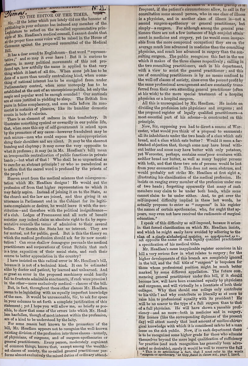 ^&THB editor of THE TIMES. - ■’J «• _xf the letter which you lately did me the honour of S* .nffin your columns has induced any member of the T Sure to reflect on the so-called representative prin- \ xjv Headlam’s medical council, I cannot doubt that cip f ,rt»!pr time some voice will be raised in the House of Commons against the proposed committal of the Medical BiLas a dear sound to Englishmen-that word “ represen- tative •” and so may it ever have ! But it is curious to observe, in many political movements of this no pro- found ak how artfully the name is applied to that very WL which it least of all fits. When some job has to be done of a more than usually centralizing kind, when some- thing of national interest has to be smuggled from under Parliamentary control, when some monopoly has to be established at the cost of an unsuspicious public, let only the ma^ic and popular word be enough sounded ! Our sentinels are at once justified in yielding to sleep. The British lion purrs in feline complacency, and soon rolls before its mes- merist in ecstasies of pleasure, like its humbler domestic cousin in beds of valerian. There is an element of sadness in this tomfoolery. It illustrates something cynical or cowardly in our public life, that, when once this cry of self-government is seized upon by the promoters of any cause—however fraudulent may be such seizure—men who could expose the misappropriation shrug their shoulders and are silent. It may be the sheerest humbug and claptrap; it may cover the very oppposite to what it professes; it may (as in Mr. Headlam’s bill) mean an irresponsible centralization of public functions in private handsbut what of that! Who shall be so unpractical as to care for an abstract principle ? or who so paradoxical as to affirm that the sacred word is profaned by the priests of the people ? Heaven avert from the medical sciences that misrepresen- tation which Mr. Headlam designs! He would cut the profession off from that higher representation to which it may fairly aspire. Instead of joining it on to the State, as the church and the law are joined, and thus giving it an utterance in Parliament and in the Cabinet for its legiti- mate complaints or desires, he would leave it with the con- stitution—and therefore with the political insignificance— of a club. Lodges of Freemasons and all sorts of benefit societies may indeed claim an absolute right to fix by repre- sentative councils the terms of admission to their several bodies. For therein the State has no interest. They are for mutual, not for public, good. But is this the theory on which the medical profession should ask for its new consti- tution ? Can some shallow demagogue persuade the medical practitioners and corporations of Great Britain that such is a true exposition of their social state, and such their course to better appreciation in the country ? I have insisted on this radical error in Mr. Headlam’s bill, because it is not of a technical kind. It can be estimated alike by doctor and patient, by learned and unlearned. And so great an error in the proposed machinery could hardly fail to frustrate admirable enactments, if such were promise! in the other—more exclusively medical— clauses of the bill. But, in fact, throughout these other clauses Mr. Headlam seems to be legislating with an equally imperfect knowledge of the case. It would be unreasonable, Sir, to ask for space in your columns to set forth a complete justification of this statement; yet I hope you will allow me, as briefly as pos- sible, to show that some of the errors into which Mr. Head- lam has fallen, though of most interest within the profession, are of a kind to be understood by the laity. For some reason best known to the promoters of the bill, Mr. Headlam appears not to recognize the well-known existing division of the profession into three classes—namely, of physicians, of surgeons, and of surgeon-apothecaries or general practitioners. Every person, moderately cognizant of common things, knows that, except among the wealthi- est classes of society, the so-called general practitioner per- M.«V v.» uuu uiviv , rsuo oi»o,u in tarmn u. utuTairi gruvn.y it 18 frequent, if the patient’s circumstances allow, to call in for consultation some second person, who in one class of illness is a physician, and in another class of illness is—not a second surgeon-apothecary or general practitioner, but simply—a surgeon. For although among the general prae- tioners there are not a few instances of high conjoint attain ment in medicine and snrgery, yet (as would seem insepar- able from the more compound occupation) they are on the average much less advanced in medicine than the consulting physician, and much less advanced in surgery than the con- sulting surgeon. The public recognizes this fact in the use which it makes of the three classes respectively ; calling in the two consulting practitioners, each in his department, with a view to assist the general practitioner ; and this use of consulting practitioners is by no means confined to the well-off classes of society, since even the poorest profit by the same professional arrangement and are constantly trans- ferred from their own attending general practitioner (often at his wish) to the more special treatment of a hospital physician or a hospital surgeon. All this is unrecognized by Mr. Headlam. He insists on dividing the profession into physicians and surgeons; and the proposed register of legally qualified practitioners—a most essential part of his scheme—is constructed on this principle. Now, Sir, supposing you had to direct a census of Wor- cester, what would you think of a proposal to enumerate all its inhabitants under the two heads of a class which eats bread, and a class which eats butter ? Would it seem a far- fetched objection that, though some may have bread with- out butter and some may have butter with only potatoes, yet Worcester, perhaps, contains some'poor creatures with neither bread nor butter, as well as many happier persons with both, and that these two sets of persons would be lost from your enumeration ? This does not seem abstruse, and would probably not strike Mr. Headlam at first sight illustrating his classification of the medical profession. He insists on ranging every member of the profession under one of two heads; forgetting apparently that many of such members may claim to be under both heads, while some cannot claim to be under either. And, to get over the self-imposed difficulty implied in these last words, he actually proposes to enter as “ surgeons” in his register the names of certain apothecaries, who, for ought that ap- pears, may even not have received the rudiments of surgical education.* I speak of this difficulty as self-imposed, because it arises in that forced classification on which Mr. Headlam insists, and which he might easily have avoided by adhering to the nlan of a single alnhabetical register, so constructed.«* te set opposite the name ot each legally qualified practitioner a specification of his medical titles. Mr. Headlam’s same inapplicable register occasions in his bill a very serious flaw in what relates to surgery; for the higher developments of this branch are completely ignored in the bill, and the full title of “surgeon” is bespoken for those whose professional position might be much better marked by some different appellation. The future com. mencing general practitioner under this bill, if it should become law, will have been examined equally by physicians and surgeons, and will virtually be a licentiate of both their colleges. Why then should one college only contribute to his title ? and why contribute so liberally as at once to raise him to professional equality with its president ? He will be no nearer to the type of a full surgeon than to that of a full physician. He will have shown a passable profi- ciency—and no more—both in medicine and in surgery* His licence (like the corresponding diplomas of the present day) will attest merely that least amount of medico-chimr*1 gical knowledge with which it is considered safe to let a man loose on the sick public. Now, if in each department thero is to be recognized some higher grade for those who educate themselves beyond the mere legal qualification of sufficiency for practice (and such recognition has generally been advo- I cated as desirable), surely it would be well to reserve the full I * This is so astounding a fact, that I must refer to the words