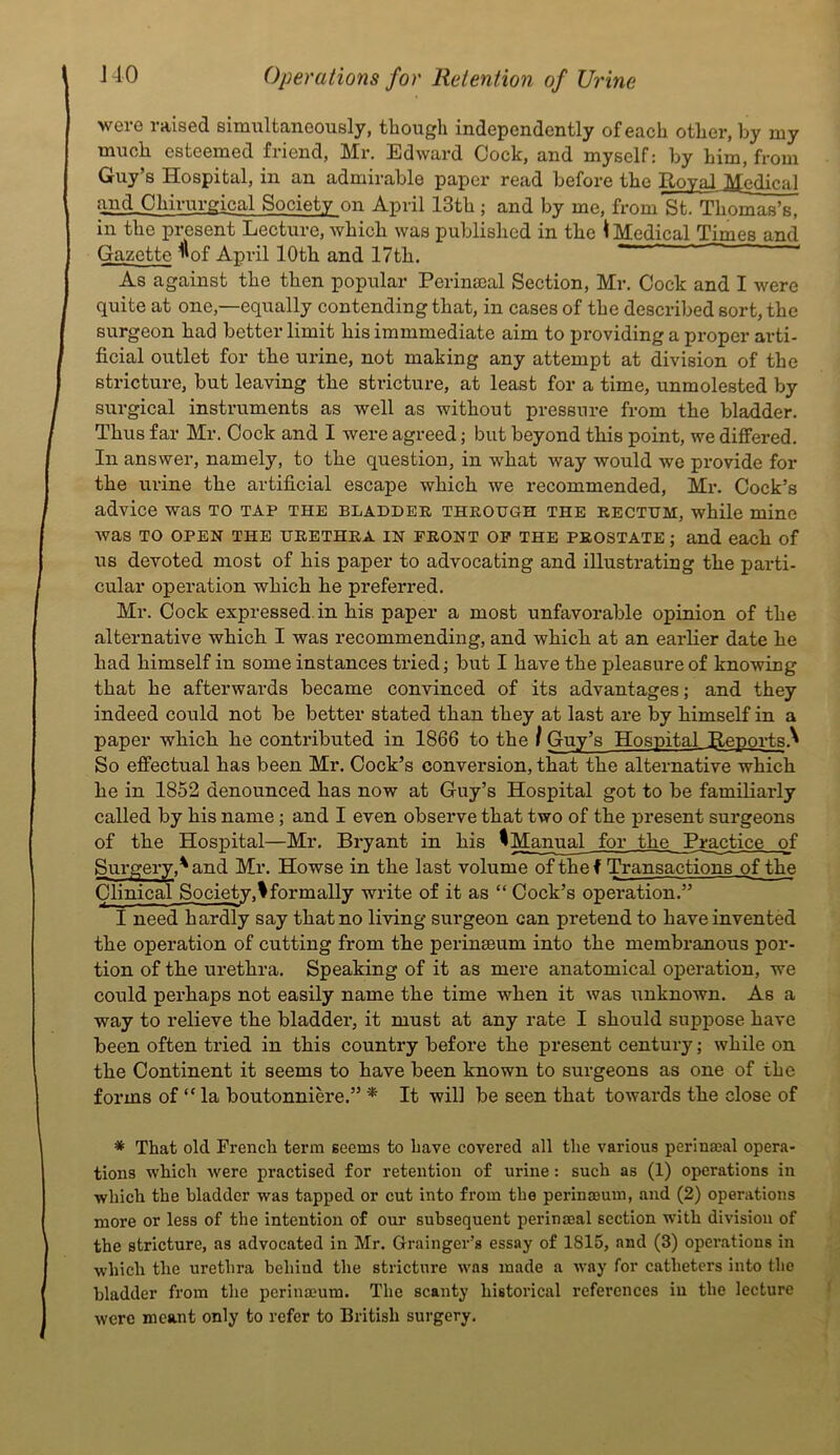 were raised simultaneously, though independently of each other, by my much esteemed friend, Mr. Edward Cock, and myself: by him, from Guy’s Hospital, in an admirable paper read before the Royal Medical and_Chirurgical Society on April 13th ; and by me, from St. Thomas’s, in the present Lecture, which was published in the ^ Medical Times and Gazette ^^of April 10th and 17th. ——- ■ < As against the then popular Perinacal Section, Mr. Cock and I were quite at one,—equally contending that, in cases of the described sort, the surgeon had better limit his immmediate aim to providing a proper arti- ficial outlet for the urine, not making any attempt at division of the stricture, but leaving the stricture, at least for a time, unmolested by surgical instruments as well as without pressure from the bladder. Thus far Mr. Cock and I were agreed; but beyond this point, we differed. In answer, namely, to the question, in what way would we provide for the urine the artificial escape which we recommended, Mr. Cock’s advice was to tap the bladder through the rectum, while mine was TO OPEN THE URETHRA IN FRONT OP THE PROSTATE ; and each of US devoted most of his paper to advocating and illustrating the parti- cular operation which he preferred. Mr. Cock expressed, in his paper a most unfavorable opinion of the alternative which I was recommending, and which at an earlier date he had himself in some instances tried; but I have the pleasure of knowing that he afterwards became convinced of its advantages; and they indeed could not be better stated than they at last are by himself in a paper which he contributed in 1866 to the / Guy’s Hospital Reports.^ So effectual has been Mr. Cock’s conversion, that the alternative which he in 1852 denounced has now at Guy’s Hospital got to be familiarly called by his name; and 1 even observe that two of the present surgeons of the Hospital—Mr. Bryant in his ^Manual for the Practice of Surgery,^ and Mr. Howse in the last volume of the f Transactions of the Clinical Society,!formally write of it as “ Cock’s operation.” I need hardly say that no living surgeon can pretend to have invented the operation of cutting from the perinseum into the membranous por- tion of the urethra. Speaking of it as mere anatomical operation, we could perhaps not easily name the time when it was unknown. As a way to relieve the bladder, it must at any rate I should suppose have been often tried in this country before the present century; while on the Continent it seems to have been known to surgeons as one of the forms of “ la boutonniere,” * It will be seen that towards the close of * That old French term seems to have covered all the various perina;al opera- tions which were practised for retention of urine: such as (1) operations in which the bladder was tapped or cut into from the perinajum, and (2) operations more or less of the intention of our subsequent perinmal section with division of the stricture, as advocated in Mr. Grainger’s essay of 1815, and (3) operations in which the urethra behiud the stricture was made a way for catheters into the bladder from the perinaium. The scanty historical references in the lecture were meant only to refer to British surgery.