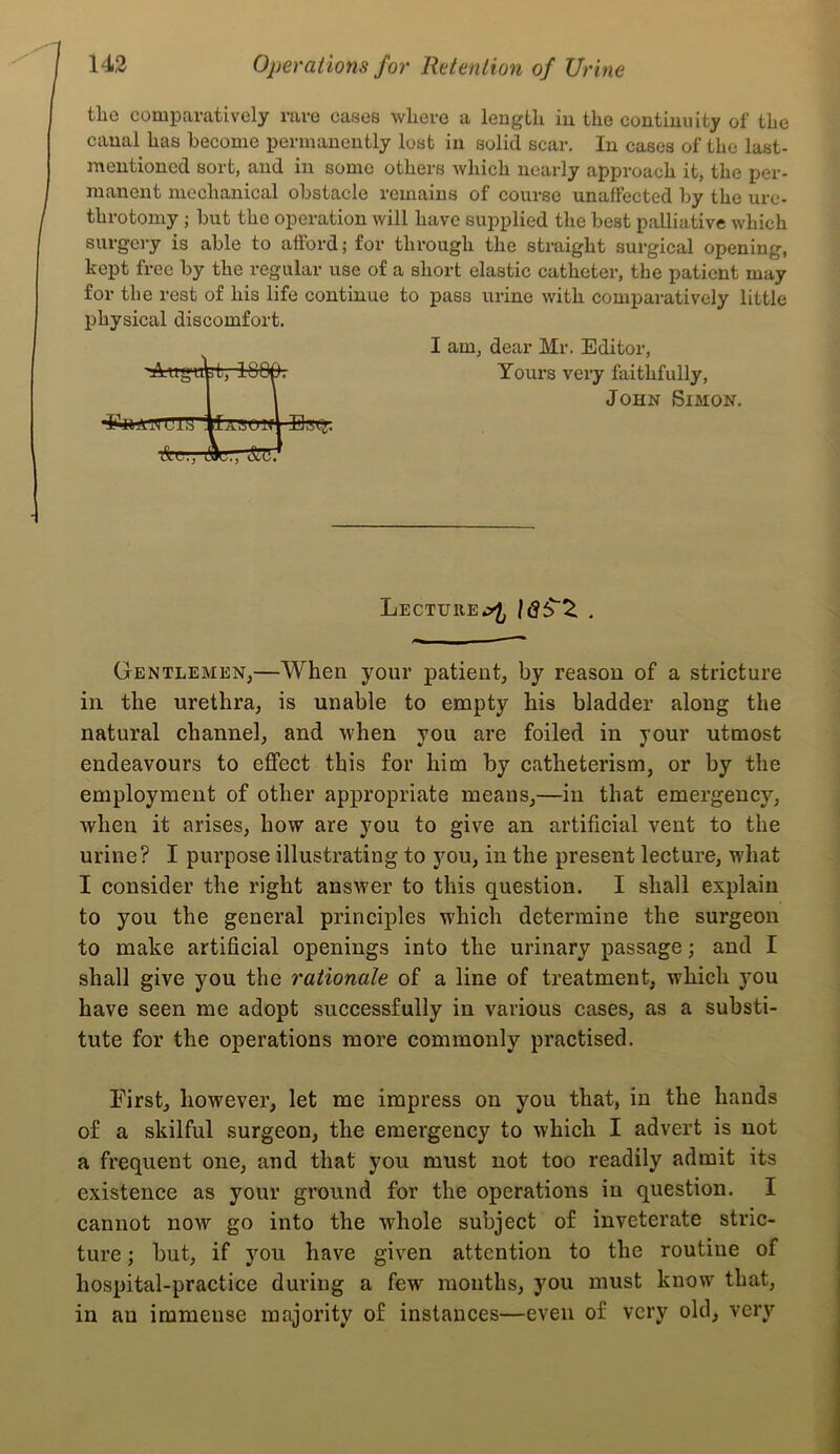 the comparatively rare cases where a length in the coutimiity of the canal has become permanently lost in solid scar. In cases of the last- mentioned sort, and in some others which nearly approach it, the per- manent mechanical obstacle remains of course unaffected by the ure- throtomy ; but the operation will have supplied the best palliative which surgery is able to afford; for through the straight surgical opening, kept free by the regular use of a short elastic catheter, the patient may for the rest of his life continue to pass urine with comparatively little physical discomfort. I am, dear Mr. Editor, 'AuguW, 1800. Yours very faithfully, I I John Simon. U1I3 llAALTlfl'Ilgt;. A.C., Ac., Lecture IdS'Z . Gentlemen,—When your patient, by reason of a stricture in the urethra, is unable to empty his bladder along the natural channel, and when you are foiled in your utmost endeavours to effect this for him by catheterism, or by the employment of other appropriate means,—in that emergency, when it arises, how are you to give an artificial vent to the urine? I purpose illustrating to you, in the present lecture, what I consider the right answer to this question. I shall explain to you the general principles which determine the surgeon to make artificial openings into the urinary passage; and I shall give you the rationale of a line of treatment, which you have seen me adopt successfully in various cases, as a substi- tute for the operations more commonly practised. First, however, let me impress on you that, in the hands of a skilful surgeon, the emergency to which I advert is not a frequent one, and that you must not too readily admit its existence as your ground for the operations in question. I cannot now go into the whole subject of inveterate stric- ture ; but, if you have given attention to the routine of hospital-practice during a few months, you must know that, in an immense majority of instances—even of very old, very