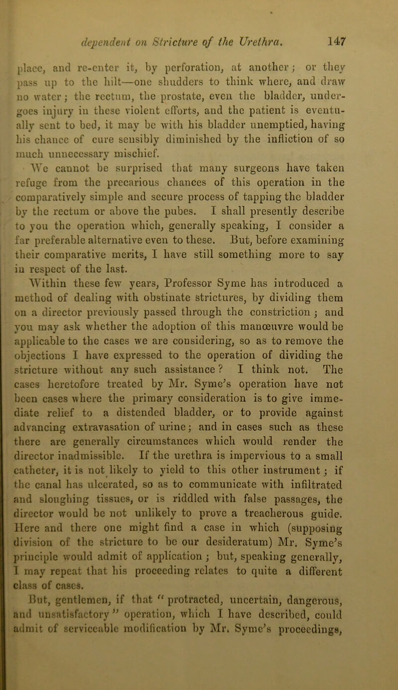 place, and re-enter it, by perforation, at another; or they pass up to the hilt—one shudders to think where, and draw no water; the rectum, the prostate, even the bladder, under- goes injury iu these violent efforts, and the patient is eventu- ally sent to bed, it may be with his bladder unemptied, having his chance of cure seusibly diminished by the infliction of so much unnecessary mischief. AVe cannot be surprised that many surgeons have taken refuge from the precarious chances of this operation in the comparatively simple and secure process of tapping the bladder by the rectum or above the pubes. I shall presently describe to you the operation which, generally speaking, I consider a far preferable alternative even to these. But, before examining their comparative merits, I have still something more to say iu respect of the last. Within these few years. Professor Syme has introduced a method of dealing with obstinate strictures, by dividing them on a director previously passed through the constriction; and you may ask whether the adoption of this manoeuvre would be applicable to the cases we are considering, so as to remove the objections I have expressed to the operation of dividing the stricture without any such assistance ? I think not. The cases heretofore treated by Mr. Syme^s operation have not been cases where the primary consideration is to give imme- diate relief to a distended bladder, or to provide against advancing extravasation of urine; and in cases such as these there are generally circumstances which would render the director inadmissible. If the urethra is impervious to a small catheter, it is not likely to yield to this other instrument; if the canal has ulcerated, so as to communicate with infiltrated and sloughing tissues, or is riddled with false passages, the director would be not unlikely to prove a treacherous guide. Here and there one might find a case in which (supposing division of the stricture to be our desideratum) Mr. Syme’s principle would admit of application ; but, speaking generally, I may repeat that his proceeding relates to quite a different class of cases. But, gentlemen, if that “ protracted, uncertain, dangerous, and unsatisfactory ” operation, which I have described, could admit of serviceable modification by Mr. Syme^s proceedings,