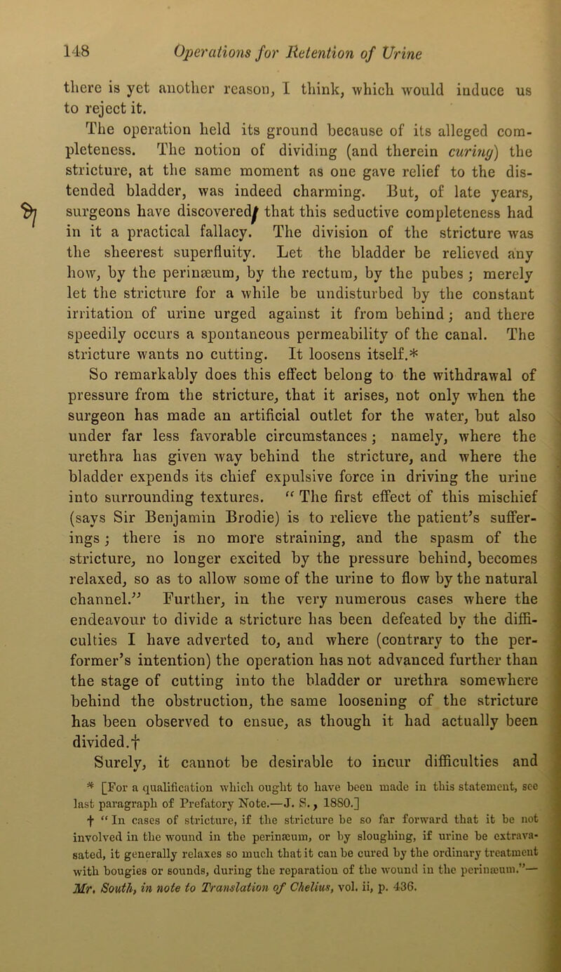 there is yet another reason; I think, which would induce us to reject it. The operation held its ground because of its alleged com- pleteness. The notion of dividing (and therein curiny) the stricture, at the same moment as one gave relief to the dis- tended bladder, was indeed charming. But, of late years, surgeons have discovered^ that this seductive completeness had in it a practical fallacy. The division of the stricture was the sheerest superfluity. Let the bladder be relieved any how, by the perinseum, by the rectum, by the pubes ; merely let the stricture for a while be undisturbed by the constant irritation of urine urged against it from behind; and there speedily occurs a spontaneous permeability of the canal. The stricture wants no cutting. It loosens itself.* So remarkably does this effect belong to the withdrawal of pressure from the stricture, that it arises, not only when the surgeon has made an artificial outlet for the water, but also under far less favorable circumstances; namely, where the urethra has given way behind the stricture, and where the bladder expends its chief expulsive force in driving the urine into surrounding textures. The first effect of this mischief (says Sir Benjamin Brodie) is to relieve the patient^s suffer- ings ; there is no more straining, and the spasm of the stricture, no longer excited by the pressure behind, becomes relaxed, so as to allow some of the urine to flow by the natural channel.'’^ Further, in the very numerous cases where the endeavour to divide a stricture has been defeated by the diffi- culties I have adverted to, and where (contrary to the per- former’s intention) the operation has not advanced further than the stage of cutting into the bladder or urethra somewhere behind the obstruction, the same loosening of the stricture has been observed to ensue, as though it had actually been divided, f Surely, it cannot be desirable to incur difficulties and ^ [For a qualification which ought to have heeu made in this statement, see last paragraph of Prefatory Note.—J. S., 1880.] f “ In cases of stricture, if the stricture be so far forward that it be not involved in the wound in the perinaeum, or by sloughing, if urine be extrava- sated, it generally relaxes so much that it can be cured by the ordinary treatment with bougies or sounds, during the reparation of the wound in the pcinnmum.”— Mr, South, in note to Translation of Chelius, vol. ii, p. 436.