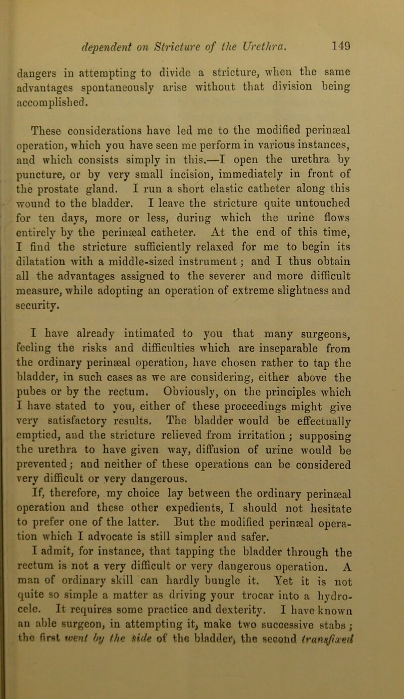 dangers in attempting to divide a stricture, wlien the same advantages spontaneously arise without that division being accomplished. These considerations have led me to the modified perinmal operation, which you have seen me perform in various instances, and which consists simply in this.—I open the urethra by puncture, or by very small incision, immediately in front of the prostate gland. I run a short elastic catheter along this wound to the bladder. I leave the stricture quite untouched for ten days, more or less, during which the urine flows entirely by the perinseal catheter. At the end of this time, I find the stricture sufficiently relaxed for me to begin its dilatation with a middle-sized instrument; and I thus obtain all the advantages assigned to the severer and more difficult measure, while adopting an operation of extreme slightness and security. I have already intimated to you that many surgeons, feeling the risks and difficulties which are inseparable from the ordinary perinseal operation, have chosen rather to tap the bladder, in such cases as we are considering, either above the pubes or by the rectum. Obviously, on the principles which I have stated to you, either of these proceedings might give very satisfactory results. The bladder would be effectually emptied, and the stricture relieved from irritation ; supposing the urethra to have given way, diffusion of urine M'ould be prevented; and neither of these operations can be considered very difficult or very dangerous. If, therefore, my choice lay between the ordinary perinseal operation and these other expedients, I should not hesitate to prefer one of the latter. But the modified perinseal opera- tion which I advocate is still simpler and safer. I admit, for instance, that tapping the bladder through the rectum is not a very difficult or very dangerous operation. A man of ordinary skill can hardly bungle it. Yet it is not quite so simple a matter as driving your trocar into a hydro- cele. It requires some practice and dexterity. I have known an able surgeon, in attempting it, make two successive stabs; the first *nent hy the aide of the bladder, the secolid iran^ixed