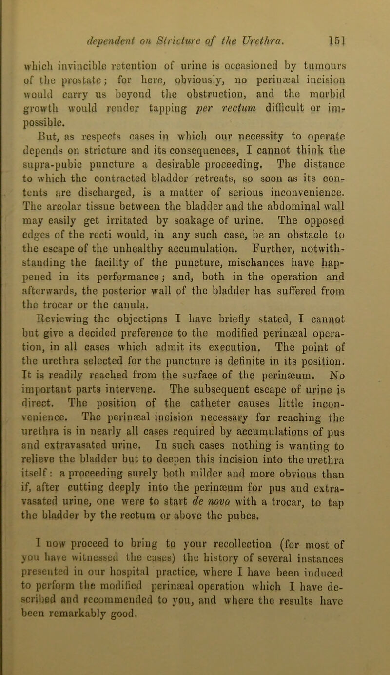 wliicli inviucible retentiou of urine is occasioned by tumours of tlie prostate; for herOj obviously, no perimeal incision uoukl carry us beyond the obstruction, and the morbid growth would render tapping per rectum difficult or im- possible. But, as respects cases in which our necessity to operfitc depends on stricture and its consequences, I cannot think the supra-pubic puncture a desirable proceeding. The distance to which the contracted bladder retreats, so soon as its con- tents are discharged, is a matter of serious inconvenience. The areolar tissue between the bladder and the abdominal wall may easily get irritated by soakage of urine. The opposed edges of the recti would, in any such case, be an obstacle to the escape of the unhealthy accumulation. Further, notwith- standing the facility of the puncture, mischances have hap- pened in its performance; and, both in the operation and afterwards, the posterior wall of the bladder has suffered from the trocar or the canula. Reviewing the objections I have briefly stated, I caniiot but give a decided preference to the modified perinaeal opera- tion, in all cases which admit its execution. The point of the urethra selected for the puncture is definite in its position. It is readily reached from the surface of the perinaeum. No important parts intervene. The subsequent escape of urine is direct. The position of the catheter causes little incon- venience. The perinseal incision necessary for reaching the urethra is in nearly all cases required by accumulations of pus and extravasated urine. In such cases nothing is wanting to relieve the bladder but to deepen this incision into the urethra itself: a proceeding surely both milder and more obvious than if, after cutting deeply into the perinaeum for pus and extra- vasated urine, one were to start de novo with a trocar, to tap the bladder by the rectum or above the pubes. I now proceed to bring to your recollection (for most of you have witnessed the cases) the history of several instances presented in our hospital practice, where I have been induced to perform the modified perinaeal operation which I have de- scribed and recommended to you, and where the results have been remarkably good.