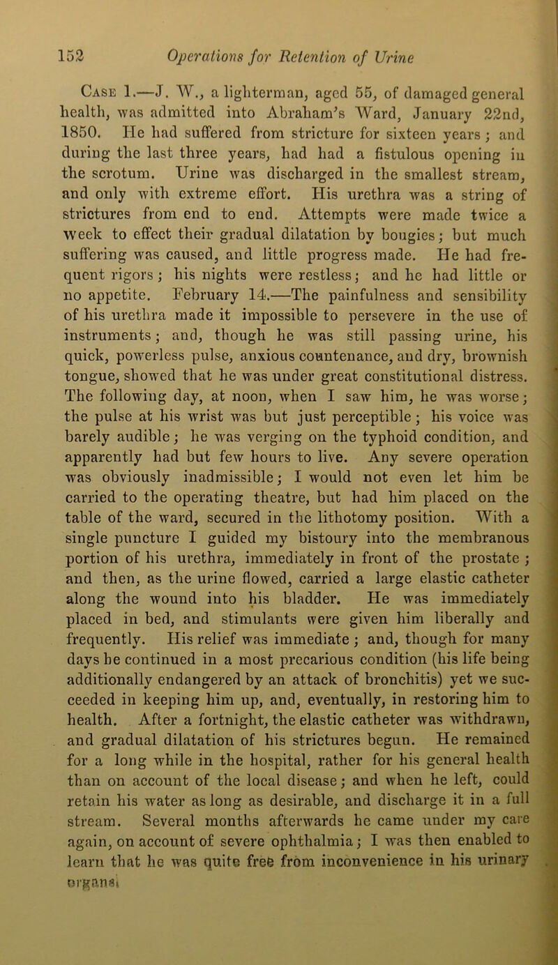 Case 1.—J. W., a lighterman, aged 55, of damaged general health, was admitted into Abraham^s Ward, January 22nd, 1850. He had suffered from stricture for sixteen years; and during the last three years, had had a fistulous opening in the scrotum. Urine was discharged in the smallest stream, and only with extreme effort. His urethra was a string of strictures from end to end. Attempts were made twice a week to effect their gradual dilatation by bougies; but much suffering was caused, and little progress made. He had fre- quent rigors; his nights were restless; and he had little or no appetite. February 14.—The painfulness and sensibility of his urethra made it impossible to persevere in the use of instruments; and, though he was still passing urine, his quick, powerless pulse, anxious countenance, and dry, brownish tongue, showed that he was under great constitutional distress. The following day, at noon, when I saw him, he was worse; the pulse at his wrist was but just perceptible; his voice was barely audible; he was verging on the typhoid condition, and apparently had but few hours to live. Any severe operation was obviously inadmissible; I would not even let him be carried to the operating theatre, but had him placed on the table of the ward, secured in the lithotomy position. With a single puncture I guided my bistoury into the membranous portion of his urethra, immediately in front of the prostate ; and then, as the urine flowed, carried a large elastic catheter along the wound into his bladder. He was immediately placed in bed, and stimulants were given him liberally and frequently. His relief was immediate ; and, though for many days he continued in a most precarious condition (his life being additionally endangered by an attack of bronchitis) yet we suc- ceeded in keeping him up, and, eventually, in restoring him to health. After a fortnight, the elastic catheter was withdrawn, and gradual dilatation of his strictures begun. He remained for a long while in the hospital, rather for his general health than on account of the local disease; and when he left, could retain his water as long as desirable, and discharge it in a full stream. Several months afterwards he came under my care again, on account of severe ophthalmia; I was then enabled to learn that he was quite free from inconvenience in his urinary organ Si