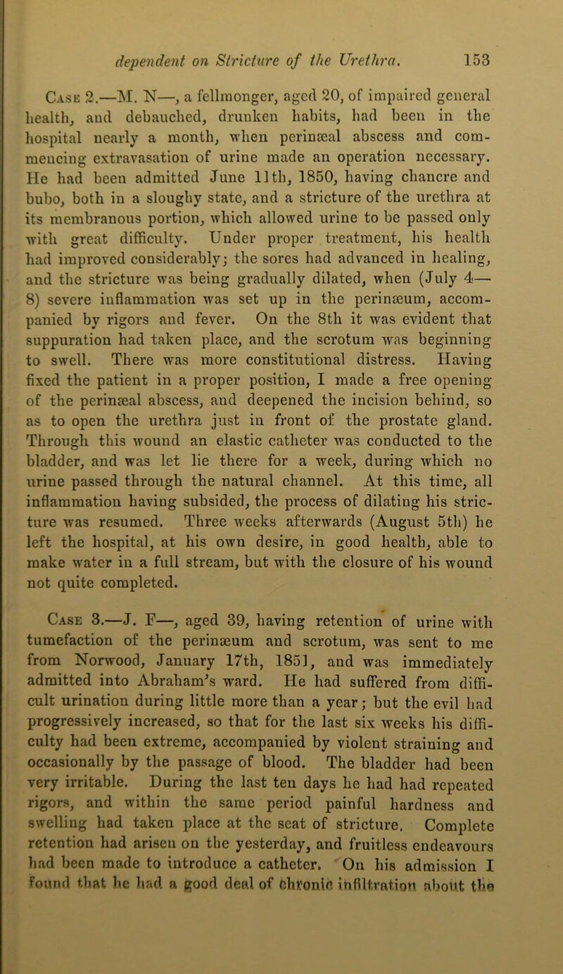 Case 2.—M. N—, a fellraonger, aged 20, of impaired general liealth, and debauched, drunken habits, had been in the hospital nearly a month, when perinseal abscess and com- mencing extravasation of urine made an operation necessary. He had been admitted June 11th, 1850, having chancre and bubo, both in a sloughy state, and a stricture of the urethra at its membranous portion, which allowed urine to be passed only with great difficulty. Under proper treatment, his health had improved considerably; the sores had advanced in healing, and the stricture was being gradually dilated, when (July 4— 8) severe inflammation was set up in the perinaeum, accom- panied by rigors and fever. On the 8th it was evident that suppuration had taken place, and the scrotum was beginning to swell. There was more constitutional distress. Having fixed the patient in a proper position, I made a free opening of the perinseal abscess, and deepened the incision behind, so as to open the urethra just in front of the prostate gland. Through this wound an elastic catheter was conducted to the bladder, and was let lie there for a week, during which no urine passed through the natural channel. At this time, all inflammation having subsided, the process of dilating his stric- ture was resumed. Three weeks afterwards (August 5th) he left the hospital, at his own desire, in good health, able to make water in a full stream, but with the closure of his wound not quite completed. Case 3.—J. F—, aged 39, having retention of urine with tumefaction of the perinseum and scrotum, was sent to me from Norwood, January 17th, 1851, and was immediately admitted into Abraham^s ward. He had suffered from diffi- cult urination during little more than a year; but the evil had progressively increased, so that for the last six weeks his diffi- culty had been extreme, accompanied by violent straining and occasionally by the passage of blood. The bladder had been very irritable. During the last ten days he had had repeated rigors, and within the same period painful hardness and swelling had taken place at the scat of stricture. Complete retention had arisen on the yesterday, and fruitless endeavours had been made to introduce a catheter. On his admission I found that lie had a good deal of chronle infiltration about tlin