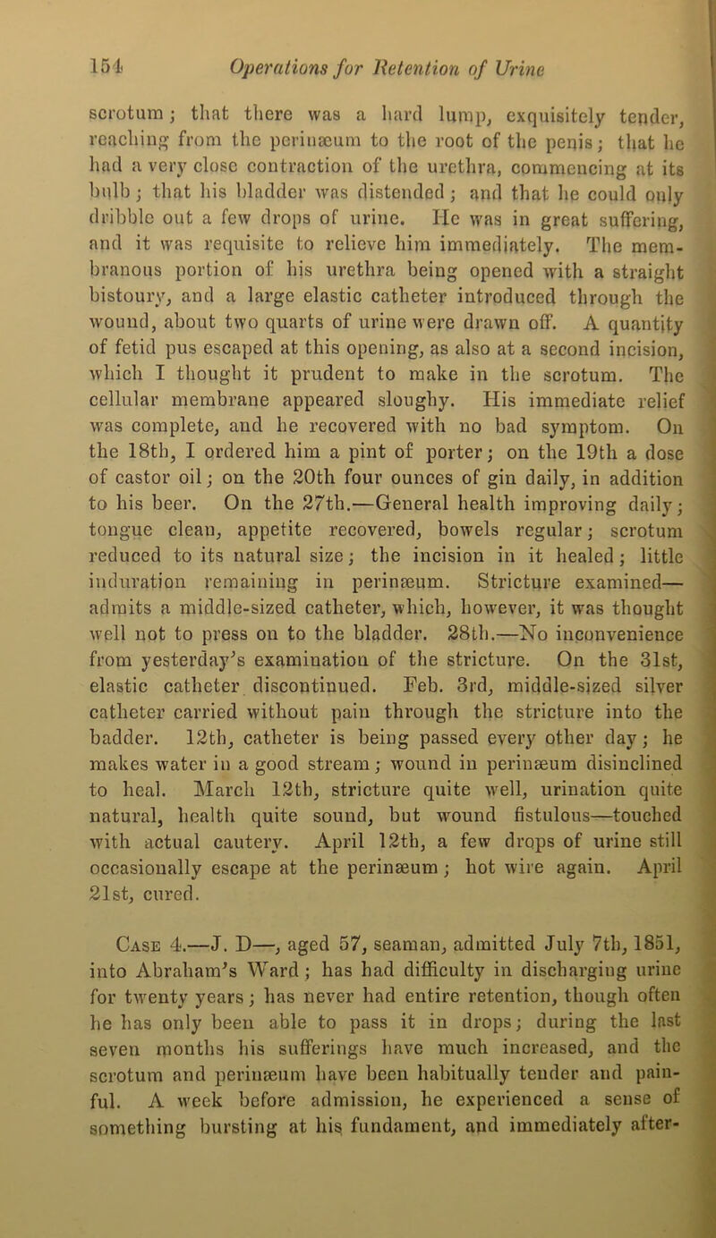 I scrotum; that there was a liard lump, exquisitely tender, reaching from the pcrinaeum to the root of the penis; that he had a very close contraction of the urethra, commencing at its bulb; that his bladder was distended; and that he could only dribble out a few drops of urine. He was in great suffering, and it was requisite to relieve him immediately. The mem- branous portion of his urethra being opened with a straight bistoury, and a large elastic catheter introduced through the | wound, about two quarts of urine were drawn off. A quantity f of fetid pus escaped at this opening, as also at a second incision, [ which I thought it prudent to make in the scrotum. The ^ cellular membrane appeared sloughy. His immediate relief was complete, and he recovered with no bad symptom. On i the 18th, I ordered him a pint of porter; on the 19th a dose ! of castor oil; on the 20th four ounces of gin daily, in addition [ to his beer. On the 27th.—General health improving daily; | tongue clean, appetite recovered, bowels regular; scrotum reduced to its natural size; the incision in it healed; little L induration remaining in perinseum. Stricture examined— 1 admits a middle-sized catheter, which, however, it was thought f well not to press on to the bladder. 28th.—No inconvenience |j from yesterday^s examination of the stricture. On the 31st, ' elastic catheter discontinued. Feb. 3rd, middle-sized silver catheter carried without pain through the stricture into the badder. 12th, catheter is being passed every other day; he makes water in a good stream; wound in perinseum disinclined to heal. March 12th, stricture quite well, urination quite natural, health quite sound, but wound fistulous—touched with actual cautery. April 12th, a few drops of urine still I occasionally escape at the perinseum; hot wire again. April r 21st, cured. Case 4.—J. D—, aged 57, seaman, admitted July 7th, 1851, into Abraham^s Ward ; has had difficulty in discharging urine I for twenty years; has never had entire retention, though often g he has only been able to pass it in drops; during the last seven months his sufferings have much increased, and the scrotum and perinseum have been habitually tender and pain- ful. A week before admission, he experienced a sense of something bursting at hi^ fundament, and immediately after-