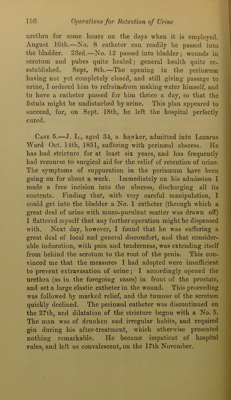 urethra for some hours on the days when it is employed. August 16th.—No. 8 catheter can readily be passed into the bladder. 23rd.—No. 12 passed into bladder; wounds in scrotum and pubes quite healed; general health quite re- established. Sept. 8th.—The opening in the perina?um having not yet completely closed, and still giving passage to urine, I ordered him to refrain^from making water himself, and to have a catheter passed for him thrice a day, so that the fistula might be undisturbed by urine. This plan appeared to succeed, for, on . Sept. 18th, he left the hospital perfectly cured. Case 5.—J. L., aged 34, a hawker, admitted into Lazarus Ward Oct. 14th, 1851, suffering with perinaeal abscess. He has had stricture for at least six years, and has frequently had recourse to surgical aid for the relief of retention of urine. The symptoms of suppuration in the perinseum h,ave been going on for about a week. Immediately on his admission I made a free incision into the abscess, discharging all its contents. Finding that, with very careful manipulation, I could get into the bladder a No. 1 catheter (through which a great deal of urine with muco-puruleut matter was drawn off) I flattered myself that any further operation might be dispensed with. Next day, however, I found that he was suffering a great deal of local and general discomfort, and that consider- able induration, with pain and tenderness, was extending itself from behind the scrotum to the root of the penis. This con- vinced me that the measures I had adopted were insufficient to prevent extravasation of urine; I accordingly opened the urethra (as in the foregoing cases) in front of the prostate, and set a large elastic catheter in the wound. This proceeding was followed by marked relief, and the tumour of the scrotum quickly declined. The perinseal catheter was discontinued on the 27th, and dilatation of the stricture begun with a No. 5. The man was of drunken and irregular habits, and required gin during his after-treatment, which otherwise presented nothing remarkable. He became impatient of hospital rules, and left us convalescent, on the 17th November.