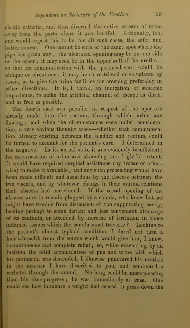 elastic catheter, and thus diverted the entire stream of urine away from the parts where it was hurtful. Nationally, too, one would expect this to be, for all such cases, the safer and better course. One cannot be sure of the exact spot where the pipe has given way ; the ulcerated opening may be on one side or the other ; it may even bo in the upper wall of the urethra; so that its communication with the perinseal vent would be oblique or circuitous j it may be so restricted or valvulated by fascia, as to give the urine facilities for creeping preferably in other directions. It is, I think, an indication of supreme importance, to make the artificial channel of escape as direct and as free as possible. The fourth case was peculiar in respect of the aperture already made into the rectum, through which urine was flowing; and when the circumstances were under considera- tion, a very obvious thought arose—whether that communica- tion, already existing between the bladder and rectum, could be turned to account for the patient^s cure. I determined in the negative. In its actual state it was evidently insufficient; for extravasation of urine was advancing to a frightful extent. It would have required surgical assistance (by trocar or other- wise) to make it available ; and any such proceeding would have been made diflScult and hazardous by the abscess between the two viscera, and by whatever change in their mutual relations that abscess had occasioned. If the rectal opening of the abscess were to remain plugged by a canula, who knew but we might have trouble from distension of the suppurating cavity, leading perhaps to some distant and less convenient discharge of its contents, or attended by increase of irritation in those inflamed tissues which the canula must traverse ? Looking to the patient’s almost typhoid condition, I dared not turn a hair’s-breadth from the course which would give him, I knew, instantaneous and complete relief; so, while evacuating by an incision the fetid accumulation of pus and urine with which his perinseum was distended, I likewise punctured his urethra in the manner I have described to you, and conducted a catheter through the wound. Nothing could be more pleasing than his after-progress ; he was immediately at ease. One could see how immense a weight had ceased to press down the