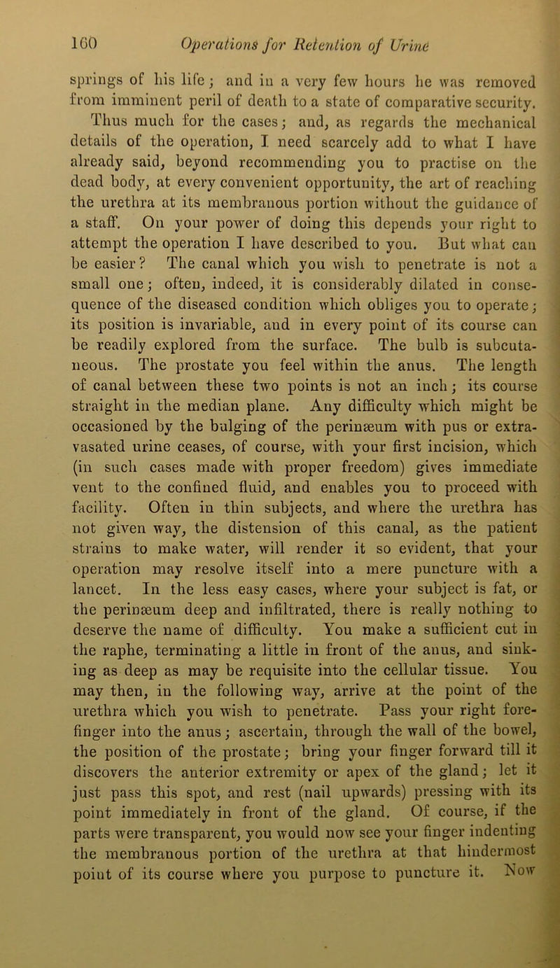 springs of liis life; and in a very few hours he was removed from imminent peril of death to a state of comparative security. Thus much for the cases; and, as regards the mechanical details of the operation, I need scarcely add to what I have already said, beyond recommending you to practise on the dead body, at every convenient opportunity, the art of reaching the urethra at its membranous portion without the guidance of a staff. On your power of doing this depends your right to attempt the operation I have described to you. But what can be easier? The canal which you wish to penetrate is not a small one; often, indeed, it is considerably dilated in conse- quence of the diseased condition which obliges you to operate; its position is invariable, and in every point of its course can be readily explored from the surface. The bulb is subcuta- neous. The prostate you feel within the anus. The length of canal between these two points is not an inch; its course straight in the median plane. Any difficulty which might be occasioned by the bulging of the perinseum with pus or extra- vasated urine ceases, of course, with your first incision, which (in such cases made with proper freedom) gives immediate vent to the confined fluid, and enables you to proceed with facility. Often in thin subjects, and where the urethra has not given way, the distension of this canal, as the patient strains to make water, will render it so evident, that your operation may resolve itself into a mere puncture with a lancet. In the less easy cases, where your subject is fat, or the perinseum deep and infiltrated, there is really nothing to deserve the name of difficulty. You make a sufficient cut iu the raphe, terminating a little in front of the anus, and sink- ing as deep as may be requisite into the cellular tissue. You may then, in the following way, arrive at the point of the urethra which you wish to penetrate. Pass your right fore- finger into the anus; ascertain, through the wall of the bowel, the position of the prostate; bring your finger forward till it discovers the anterior extremity or apex of the gland; let it just pass this spot, and rest (nail upwards) pressing with its point immediately in front of the gland. Of course, if the parts were transparent, you would now see your finger indeutiug the membranous portion of the urethra at that hiudermost point of its course where you puiqiose to puncture it. Now