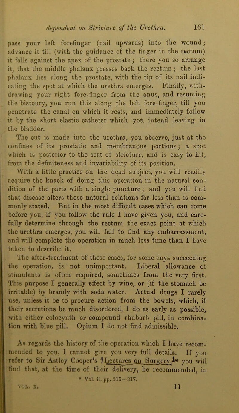 pass your left forefinger (nail upwards) into the wound; advance it till (with the guidance of the finger in the rectum) it falls against the apex of the prostate; there you so arrange it, that the middle phalanx presses back the rectum ; the last phalanx lies along the prostate, with the tip of its nail indi- cating the spot at which the urethra emerges. Finally, with- drawing your riglit fore-finger from the anus, and resuming the bistoury, you run this along the left fore-finger, till you penetrate the canal on which it rests, and immediately follow it by the short elastic catheter which yoTl intend leaving in the bladder. The cut is made into the urethra, you observe, just at the confines of its prostatic and membranous portions; a spot which is posterior to the seat of stricture, and is easy to hit, from the definiteness and invariability of its position, With a little practice on the dead subject, you will readily acquire the knack of doing this operation in the natural con- dition of the parts with a single puncture; and you will find that disease alters those natural relations far less than is com- monly stated. But in the most difficult cases which can come before you, if you follow the rule I have given you, and care- fully determine through the rectum the exact point at which the urethra emerges, you will fail to find, any embarrassment, and will complete the operation in much less time than I have taken to describe it. The after-treatment of these cases, for some days succeeding the operation, is not unimportant. Liberal allowance ot stimulants is often required, sometimes from the very first. This purpose I generally effect by wine, or (if the stomaeh be irritable) by brandy with soda water. Actual drugs I rarely use, unless it be to procure action from the bowels, which, if their secretions be much disordered, I do as early as possible, with either colocynth or compound rhubarb pill, in combina- tion with blue pill. Opium I do not find admissible. As regards the history of the operation which I have recom- mended to you, I cannot give you very full details. If you refer to Sir Astley Cooper’s 1 Lectures on Surgery,^* you will find that, at the time of their delivery, he recommended, in • Vol. ii, pp. 315—317. VOL. X. 11