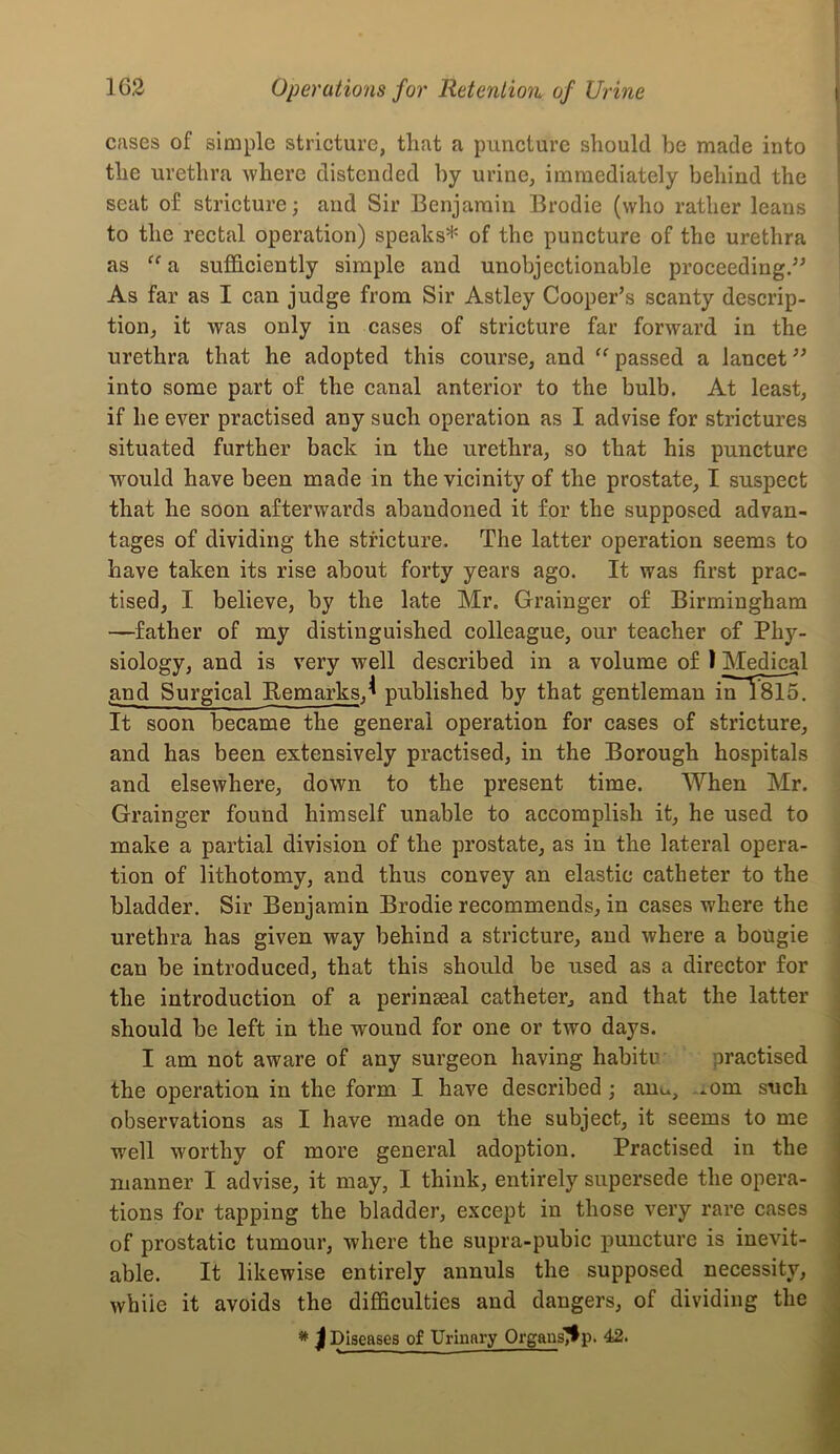 I Cfises of simple stricture, that a puncture should be made into i the urethra where distended by urine, immediately behind the I seat of stricture; and Sir Benjamin Brodie (who rather leans ; to the rectal operation) speaks* of the puncture of the urethra as “a sufficiently simple and unobjectionable proceeding/^ As far as I can judge from Sir Astley Cooper’s scanty descrip- tion, it was only in cases of stricture far forward in the urethra that he adopted this course, and passed a lancet” into some part of the canal anterior to the bulb. At least, if he ever practised any such operation as I advise for strictures situated further back in the urethra, so that his puncture would have been made in the vicinity of the prostate, I suspect that he soon afterwards abandoned it for the supposed advan- tages of dividing the stricture. The latter operation seems to have taken its rise about forty years ago. It was first prac- tised, I believe, by the late Mr. Grainger of Birmingham —father of my distinguished colleague, our teacher of Phy- siology, and is very well described in a volume of I Medical and Surgical Remarks,^ published by that gentleman in~T815. It soon became the general operation for cases of stricture, and has been extensively practised, in the Borough hospitals and elsewhere, down to the present time. When Mr. Grainger found himself unable to accomplish it, he used to make a partial division of the prostate, as in the lateral opera- tion of lithotomy, and thus convey an elastic catheter to the bladder. Sir Benjamin Brodie recommends, in cases where the j urethra has given way behind a stricture, and where a bougie can be introduced, that this should be used as a director for the introduction of a perinseal catheter, and that the latter should be left in the wound for one or two days. I am not aware of any surgeon having habitu practised the operation in the form I have described ; auu, ...om such observations as I have made on the subject, it seems to me well worthy of more general adoption. Practised in the manner I advise, it may, I think, entirely supersede the opera- tions for tapping the bladder, except in those very rare cases of prostatic tumour, where the supra-pubic puncture is inevit- i able. It likewise entirely annuls the supposed necessity, ? while it avoids the difficulties and dangers, of dividing the I * J Diseases of Urinary Orgaus^p. 42. «