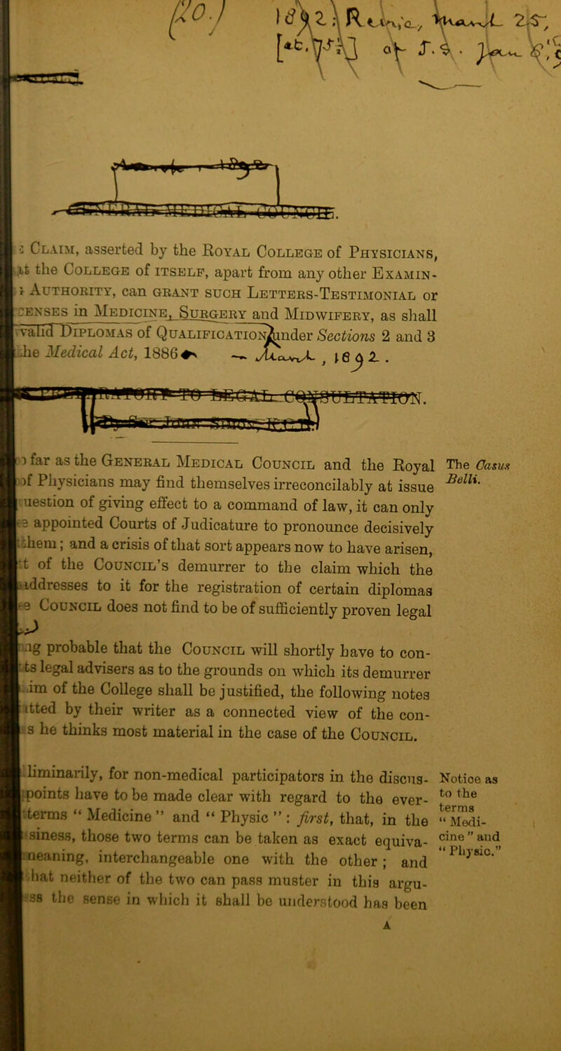 .r. ^ma ■»(w. 3 Claim, asserted by the Roa”al College of Physicians, ,i,t the College of itself, apart from any other Examin- r Authority, can grant such Letters-Testimonial or ;enses in MEomiNE^SuRGERY and Midwifery, as shall IIPLOMAS of Q uALIFICATiON^nder Sections 2 and 3 e Medical Act, 1886♦^ ^ A . UETitTIQN. far as the General Medical Council and the Royal The Oasua p.)f Physicians may find themselves irreconcilably at issue uestion of giving effect to a command of law, it can only - 3 appointed Courts of Judicature to pronounce decisively I them; and a crisis of that sort appears now to have arisen, I'.t of the Council’s demurrer to the claim which the uddresses to it for the registration of certain diplomas Ite Council does not find to be of suflSciently proven legal rag probable that the Council will shortly have to con- I ts legal advisers as to the grounds on which its demurrer ■im of the College shall be justified, the following notes I'ltted by their writer as a connected view of the con- i's he thinks most material in the case of the Council. |.liminarily, for non-medical participators in the discus- Notice as ^points have to be made clear with regard to the ever- I’derms “ Medicine ” and “ Physic ” : first, that, in the 1‘siness, those two terms can be taken as exact equiva- ineaning, interchangeable one with the other; and I .bat neither of the two can pass muster in this argu- |?S8 the sense in which it shall be understood has been A