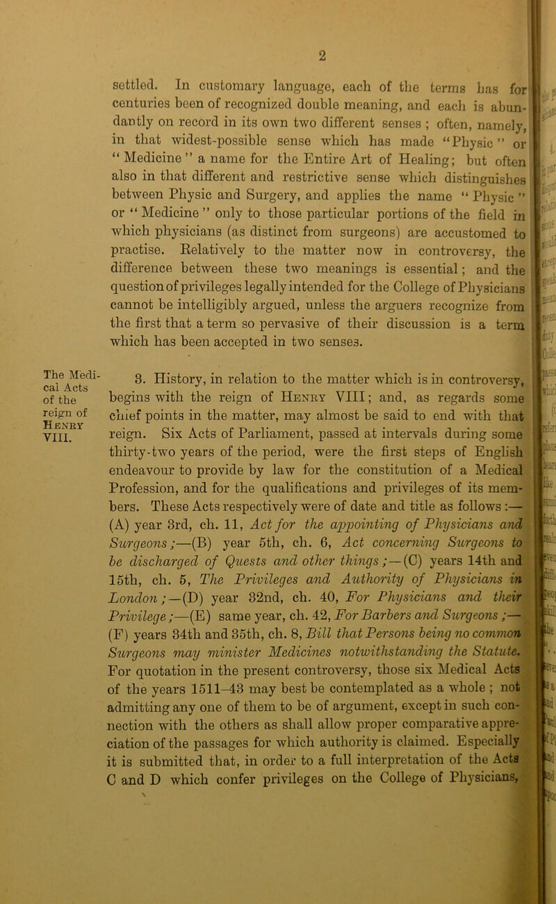 The Medi- cal Acts of the reign of Henry VIII. 2 settled. In customary language, each of the terms has for' centuries been of recognized double meaning, and each is abun- dantly on record in its own two different senses ; often, namely, in that widest-possible sense which has made “Physic” or “ Medicine” a name for the Entire Art of Healing; but often also in that different and restrictive sense which distinguishes between Physic and Surgery, and applies the name “ Physic ” or “ Medicine ” only to those particular portions of the field in which physicians (as distinct from surgeons) are accustomed to practise. Eelatively to the matter now in controversy, the difference between these two meanings is essential; and the question of privileges legally intended for the College of Physicians cannot be intelligibly argued, unless the arguers recognize from the first that a term so pervasive of their discussion is a term which has been accepted in two senses. 3. History, in relation to the matter which is in controversy, begins with the reign of Henry VIII; and, as regards some chief points in the matter, may almost be said to end with that reign. Six Acts of Parliament, passed at intervals during some thirty-two years of the period, were the first steps of English endeavour to provide by law for the constitution of a Medical Profession, and for the qualifications and privileges of its mem- bers. These Acts respectively were of date and title as follows;— (A) year 3rd, ch. 11, Act for the appointing of Physicians and Surgeons;—(B) year 5th, ch. 6, Act concerning Surgeons to be discharged of Quests and other things ;—{G) years 14th and 15th, ch. 5, The Privileges and Authority of Physicians in London;—{D) year 32nd, ch. 40, For Physicians and their Privilege;—(E) same year, ch. 42, For Barbers and Surgeons;— (F) years 34th and 35th, ch. 8, Bill that Persons being no common Surgeons may minister Medicines notwithstanding the Statute. For quotation in the present controversy, those six Medical Acts of the years 1511-43 may best be contemplated as a whole ; not admitting any one of them to be of argument, except in such con- nection with the others as shall allow proper comparative appre- . elation of the passages for which authority is claimed. Especially it is submitted that, in order to a full interpretation of the Acta C and D which confer privileges on the College of Physicians, 1. if jj0 ffrf cf 11# lEcen fcv CoUe; iiiid (i pflili 1)^ fie smi rA lalr iveo iiiBi leoj ikiii lie «vei !a Hi W fPl ‘Par N