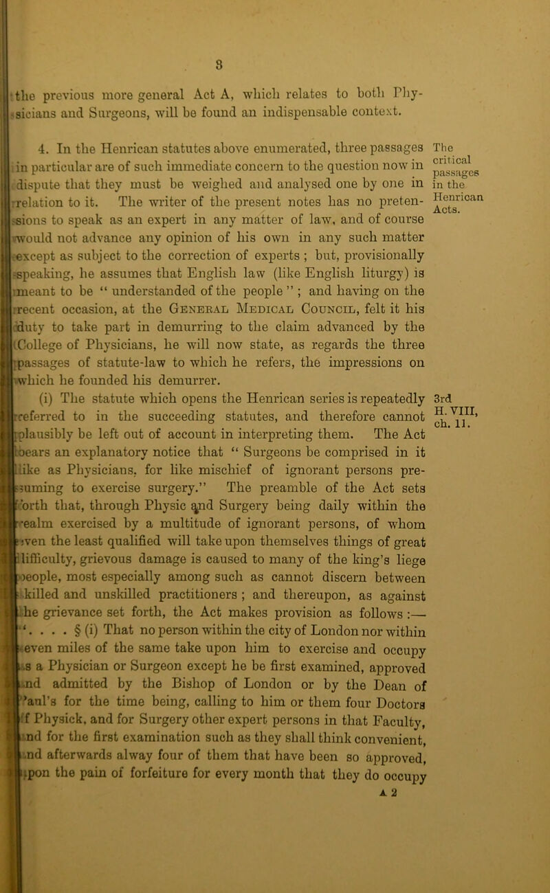 8 ‘the previous more general Act A, which relates to both Pliy- ?sicians and Surgeons, will be found an indispensable context. 4. In the Henrican statutes above enumerated, three passages ’.in particular are of such immediate concern to the question now in ^ dispute that they must be weighed and analysed one by one in rrelation to it. The writer of the present notes has no preten- !«ions to speak as an expert in any matter of law, and of course vwould not advance any opinion of his own in any such matter ^except as subject to the correction of experts ; but, provisionally ■speaking, he assumes that English law (like English liturgy) is imeant to be “ understanded of the people ” ; and having on the rrecent occasion, at the Geneeal Medical Council, felt it his ciduty to take part in demurring to the claim advanced by the tCollege of Physicians, he will now state, as regards the three passages of statute-law to which he refers, the impressions on which he founded his demurrer. (i) The statute which opens the Henrican series is repeatedly referred to in the succeeding statutes, and therefore cannot lausibly be left out of account in interpreting them. The Act bears an explanatory notice that “ Surgeons be comprised in it like as Physicians, for like mischief of ignorant persons pre- mming to exercise surgery.” The preamble of the Act sets corth that, through Physic ^d Surgery being daily within the ealm exercised by a multitude of ignorant persons, of whom jven the least qualified will take upon themselves things of great lifficulty, grievous damage is caused to many of the king’s liege leople, most especially among such as cannot discern between ■killed and unskilled practitioners ; and thereupon, as against .he grievance set forth, the Act makes provision as follows :— . . . § (i) That no person within the city of London nor within even miles of the same take upon him to exercise and occupy •.8 a Physician or Surgeon except he be first examined, approved -d admitted by the Bishop of London or by the Dean of *aal’s for the time being, calling to him or them four Doctors If Physick, and for Surgery other expert persons in that Faculty, ?.nd for the first examination such as they shall think convenient, :.nd afterwards alway four of them that have been so approved, jpon the pain of forfeiture for every month that they do occupy A 2 The critical passages in the Henrican Acts. 3rd H. VIII,