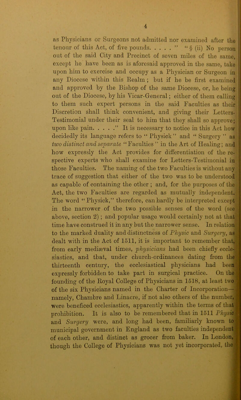 as Physicians or Surgeons not admitted nor examined after the | tenour of this Act, of five pounds ” “ § (ii) No person out of the said City and Precinct of seven miles of the same, except he have been as is aforesaid approved in the same, take upon him to exercise and occupy as a Physician or Surgeon in any Diocese within this Eealin ; but if he be first examined and approved by the Bishop of the same Diocese, or, he being out of the Diocese, by his Vicar-General; either of them calling to them such expert persons in the said Faculties as their Discretion shall think convenient, and giving their Letters- Testimonial under their seal to him that they shall so approve; upon like pain ” It is necessary to notice in this Act how decidedly its language refers to “ Physick” and “ Surgery ” as two distinct and sevarate “Faculties ” in the Art of Healing; and how expressly the Act provides for differentiation of the re- spective experts who shall examine for Letters-Testimonial in those Faculties. The naming of the two Faculties is without any trace of suggestion that either of the two was to be understood as capable of containing the other ; and, for the purposes of the Act, the two Faculties are regarded as mutually independent. The word “Physick,” therefore, can hardly be interpreted except in the narrower of the two possible senses of the word (see above, section 2); and popular usage would certainly not at that time have construed it in any but the narrower sense. In relation to the marked duality and distinctness of Physic and Surgery, as dealt with in the Act of 1511, it is important to remember that, from early mediseval times, physicians had been chiefly eccle- siastics, and that, under church-ordinances dating from the thirteenth century, the ecclesiastical physicians had been expressly forbidden to take part in surgical practice. On the founding of the Koyal College of Physicians in 1518, at least two of the six Physicians named in the Charter of Incorporation— namely, Chambre and Linacre, if not also others of the number, were beneficed ecclesiastics, apparently within the terms of that prohibition. It is also to be remembered that in 1511 Physic and Surgery were, and long had been, familiarly known to municipal government in England as two faculties independent of each other, and distinct as grocer from baker. In London, though the College of Physicians was not yet incorporated, the