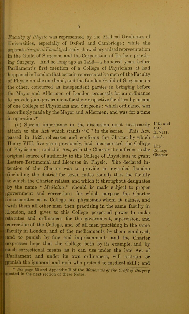 Faculty of Physic was represented by the j\Iedical Graduates of Universities, especially of Oxford and Cambridge; while the separate already showed organised representation in the Guild of Surgeons and the Corporation of Barbers practis- ing Surgery. And so long ago as 1423—a hundred years before Parliament’s first mention of a College of Physicians, it had happened in London that certain representative men of the Faculty of Physic on the one hand, and the London Guild of Surgeons on ' the other, concurred as independent parties in bringing before : the Mayor and Aldermen of London proposals for an ordinance : to provide joint government for their respective faculties by means 1 of one College of Physicians and Surgeons: which ordinance wa>3 : accordingly made by the Mayor and Aldermen, and was for a time lin operation.* (ii) Special importance in the discussion must necessarily attach to the Act which stands “ C ” in the series. This Act, passed in 1523, rehearses and confirms the Charter by which Henry VIII, five years previously, had incorporated the College I of Physicians ; and this Act, with the Charter it confirms, is the • original source of authority to the CoUege of Physicians to grant Letters-Testimonial and Licenses in Physic. The declared in- itention of the Charter was to provide as regarded London (including the district for seven miles round) that the faculty ’ to which the Charter relates, and which it throughout designates iby the name Medicinaf should be made subject 'to proper ; government and correction; for which purpose the Charter incorporates as a College six physicians whom it names, and • with them all other men then practising in the same faculty in 1 London, and gives to this College perpetual power to make ‘statutes and ordinances for the government, supervision, and ' correction of the College, and of all men practising in the same .•faculty in London, and of the medicaments by them employed, and to punish by fine and imprisonment; and the Charter (expresses hope that the College, both by its example, and by ?Buch correctional means as it can use under the late Act of IParliament and under its own ordinances, will restrain or ipunish the ignorant and rash who pretend to medical skill; and • Set; page 62 and Appendix B of the Memorials of the Craft of Surgery rqnoted in the next section of these Notes, 14 th and 15 th H. VIII, ch. 6. The College Charter.