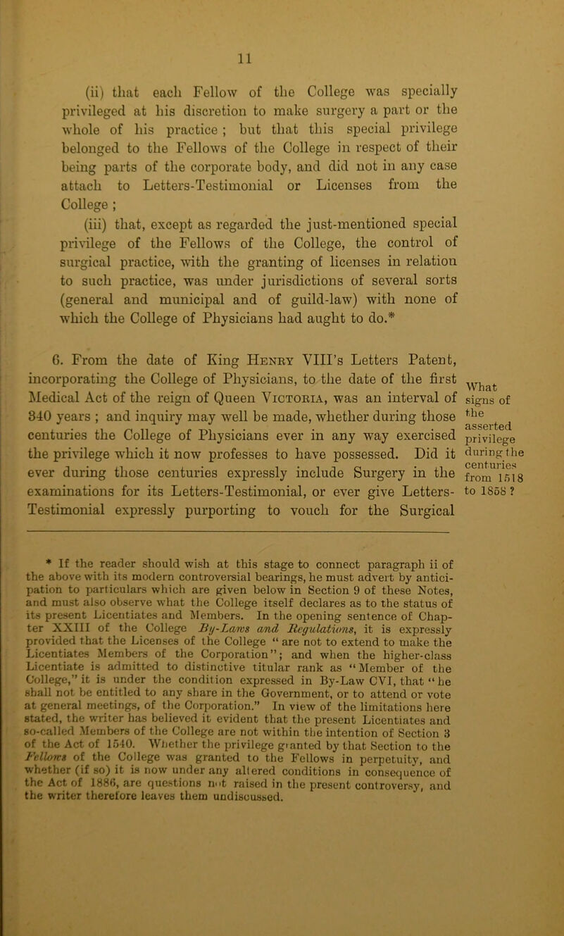 (ii) that each Fellow of the College was specially privileged at his discretion to make surgery a part or the whole of his practice ; but that this special privilege belonged to the Fellows of the College in respect of their being parts of the corporate body, and did not in any case attach to Letters-Testimonial or Licenses from the College ; (iii) that, except as regarded the just-mentioned special pri\’ilege of the Fellows of the College, the control of surgical practice, with the granting of licenses in relation to such practice, was under jurisdictions of several sorts (general and municipal and of guild-law) with none of which the College of Physicians had aught to do.* 6. From the date of King Heney VIIFs Letters Patent, incorporating the College of Physicians, to the date of the first Medical Act of the reign of Queen Victoria, was an interval of 340 years ; and inquiry may well be made, whether during those centuries the College of Physicians ever in any way exercised the privilege which it now professes to have possessed. Did it ever during those centuries expressly include Surgery in the examinations for its Letters-Testimonial, or ever give Letters- Testimonial expressly purporting to vouch for the Surgical ♦ If the reader should wish at this stage to connect paragraph ii of the above with its modern controveraial bearings, he must advert by antici- pation to particulars which are given below in Section 9 of these Notes, and must also observe what the College itself declares as to the status of its present Licentiates and Members. In the opening sentence of Chap- ter XXIII of the College By-Laws and Regulations, it is expressly provided that the Licenses of the College “ are not to extend to make the Licentiates Members of the Corporation”; and when the higher-class Licentiate is admitted to distinctive titular rank as “Member of the College,” it is under the condition expressed in By-Law CVI, that “ he shall not be entitled to any share in the Government, or to attend or vote at general meetings, of the Corporation.” In view of the limitations here stated, the writer has believed it evident that the present Licentiates and so-called Members of the College are not within the intention of Section 3 of the Act of 1540. Wliether the x>rivilege gt anted by that Section to the Fellows of the College was granted to the Fellows in perpetuity, and whether (if so) it is now under any altered conditions in consetjuence of the Act of 188b, are questions rint raised in the present controver.sy, and the writer therefore leaves them undiscussed. What signs of the asserted privilege during the centuries from 1518 to 1858 ?