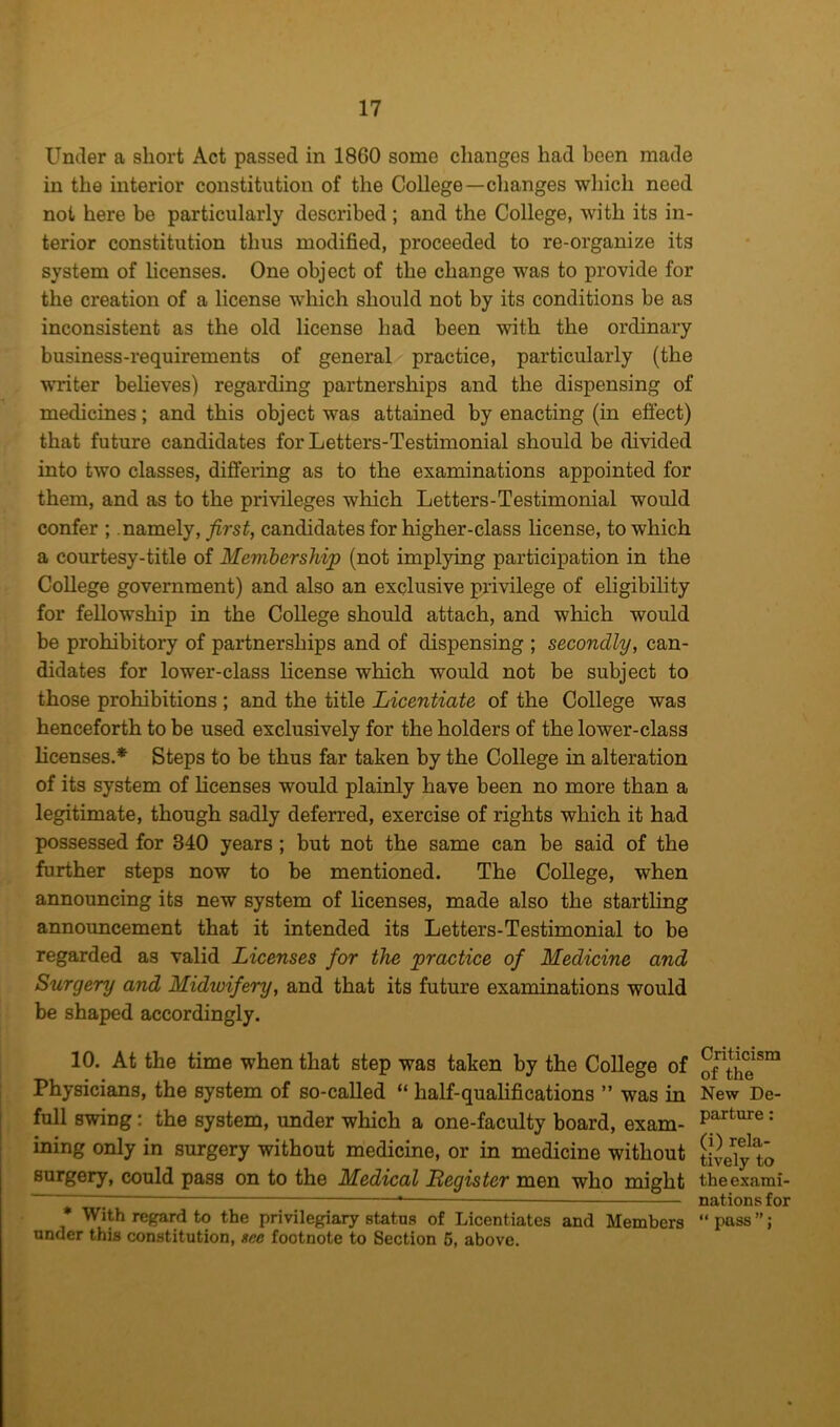 Under a short Act passed in 1860 some changes had been made in the interior constitution of the College—changes which need not here be particularly described ; and the College, with its in- terior constitution thus modified, proceeded to re-organize its system of licenses. One object of the change was to provide for the creation of a license which should not by its conditions be as inconsistent as the old license had been with the ordinary business-requirements of general practice, particularly (the writer believes) regarding partnerships and the dispensing of medicines; and this object was attained by enacting (in efiect) that future candidates forLetters-Testimonial should be divided into two classes, differing as to the examinations appointed for them, and as to the privileges which Letters-Testimonial would confer ; namely, ^rsi, candidates for higher-class license, to which a courtesy-title of Membership (not implying participation in the College government) and also an exclusive privilege of eligibility for fellowship in the College should attach, and which would be prohibitory of partnerships and of dispensing ; secondly, can- didates for lower-class license which would not be subject to those prohibitions ; and the title Licentiate of the College was henceforth to be used exclusively for the holders of the lower-class licenses.* Steps to be thus far taken by the College in alteration of its system of licenses would plainly have been no more than a legitimate, though sadly deferred, exercise of rights which it had possessed for 340 years; but not the same can be said of the further steps now to be mentioned. The College, when announcing its new system of licenses, made also the startling announcement that it intended its Letters-Testimonial to be regarded as valid Licenses for the practice of Medicine and Surgery and Midwifery, and that its future examinations would be shaped accordingly. 10. At the time when that step was taken by the College of Physicians, the system of so-called “ half-qualifications ” was in full swing: the system, under which a one-faculty board, exam- ining only in surgery without medicine, or in medicine without surgery, could pass on to the Medical Begister men who might * With regard to the privilegiary status of Licentiates and Members under this constitution, gee footnote to Section 6, above. Criticism of the New De- parture : (i) rela- tively to the exami- nations for “ pass ”;