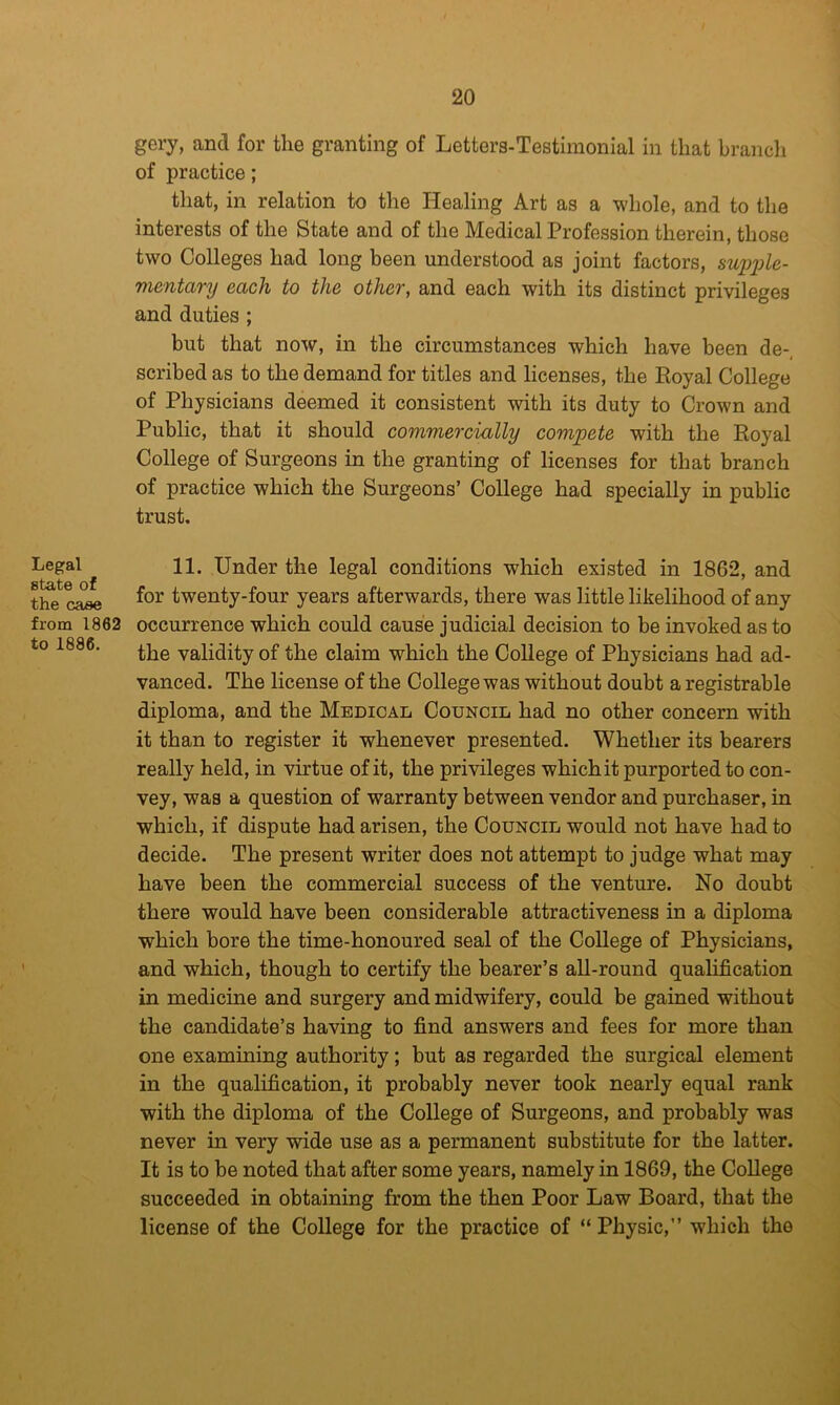 gery, and for the granting of Letters-Testiinonial in that brancli of practice; that, in relation to the Healing Art as a whole, and to the interests of the State and of the Medical Profession therein, those two Colleges had long been understood as joint factors, supijle- mentary each to the other, and each with its distinct privileges and duties ; but that now, in the circumstances which have been de-, scribed as to the demand for titles and licenses, the Royal College of Physicians deemed it consistent with its duty to Crown and Public, that it should commercially compete with the Royal College of Surgeons in the granting of licenses for that branch of practice which the Surgeons’ College had specially in public trust. Legal state of the case from 1862 to 1886. 11. Under the legal conditions which existed in 1862, and for twenty-four years afterwards, there was little likelihood of any occurrence which could cause judicial decision to be invoked as to the validity of the claim which the College of Physicians had ad- vanced. The license of the College was without doubt a registrable diploma, and the Medical Council had no other concern with it than to register it whenever presented. Whether its bearers really held, in virtue of it, the privileges whichit purported to con- vey, was a question of warranty between vendor and purchaser, in which, if dispute had arisen, the Council would not have had to decide. The present writer does not attempt to judge what may have been the commercial success of the venture. No doubt there would have been considerable attractiveness in a diploma which bore the time-honoured seal of the College of Physicians, and which, though to certify the bearer’s all-round qualification in medicine and surgery and midwifery, could be gained without the candidate’s having to find answers and fees for more than one examining authority; but as regarded the surgical element in the qualification, it probably never took nearly equal rank with the diploma of the College of Surgeons, and probably was never in very wide use as a permanent substitute for the latter. It is to be noted that after some years, namely in 1869, the College succeeded in obtaining from the then Poor Law Board, that the license of the College for the practice of “ Physic,” which the