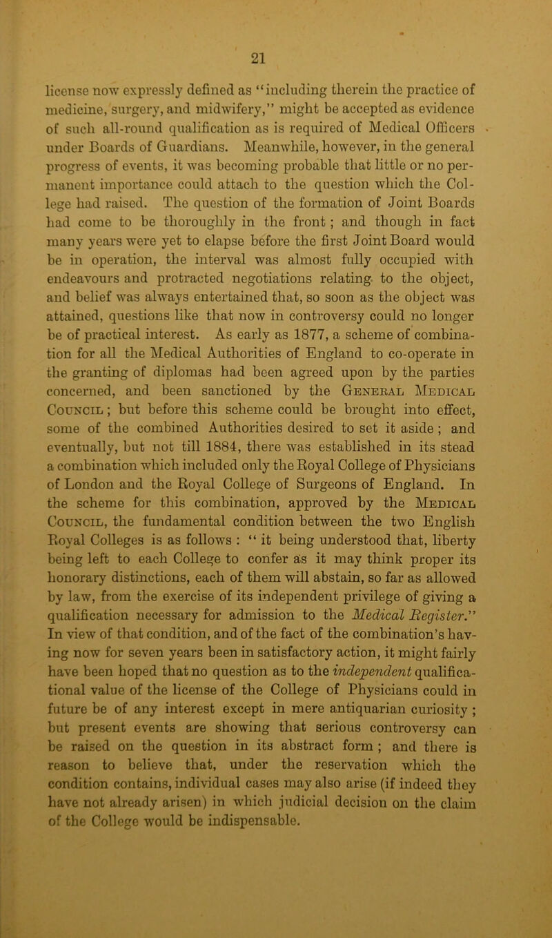 license now expressly defined as “including therein the practice of medicine, surgery, and midwifery,” might be accepted as evidence of such all-round qualification as is required of Medical Officers under Boards of Guardians. Meanwhile, however, in the general progress of events, it was becoming probable that little or no per- manent importance could attach to the question which the Col- lege had raised. The question of the formation of Joint Boards had come to be thoroughly in the front; and though in fact many years were yet to elapse before the first Joint Board would be in operation, the interval was almost fully occupied with endeavours and protracted negotiations relating, to the object, and belief was always entertained that, so soon as the object was attained, questions like that now in controversy could no longer be of practical interest. As early as 1877, a scheme of combina- tion for all the Medical Authorities of England to co-operate in the granting of diplomas had been agreed upon by the parties concerned, and been sanctioned by the General Medical Council ; but before this scheme could be brought into effect, some of the combined Authorities desired to set it aside; and eventually, but not till 1884, there was established in its stead a combination which included only the Royal College of Physicians of London and the Royal College of Surgeons of England. In the scheme for this combination, approved by the Medical Council, the fundamental condition between the two English Royal Colleges is as follows : “it being understood that, liberty being left to each College to confer as it may think proper its honorary distinctions, each of them will abstain, so far as allowed by law, from the exercise of its independent privilege of giving a qualification necessary for admission to the Medical Begister.” In view of that condition, and of the fact of the combination’s hav- ing now for seven years been in satisfactory action, it might fairly have been hoped that no question as to the independent qualifica- tional value of the license of the College of Physicians could in future be of any interest except in mere antiquarian curiosity ; but present events are showing that serious controversy can be raised on the question in its abstract form ; and there is reason to believe that, under the reservation which the condition contains, individual cases may also arise (if indeed they have not already arisen) in which judicial decision on the claim of the College would be indispensable.