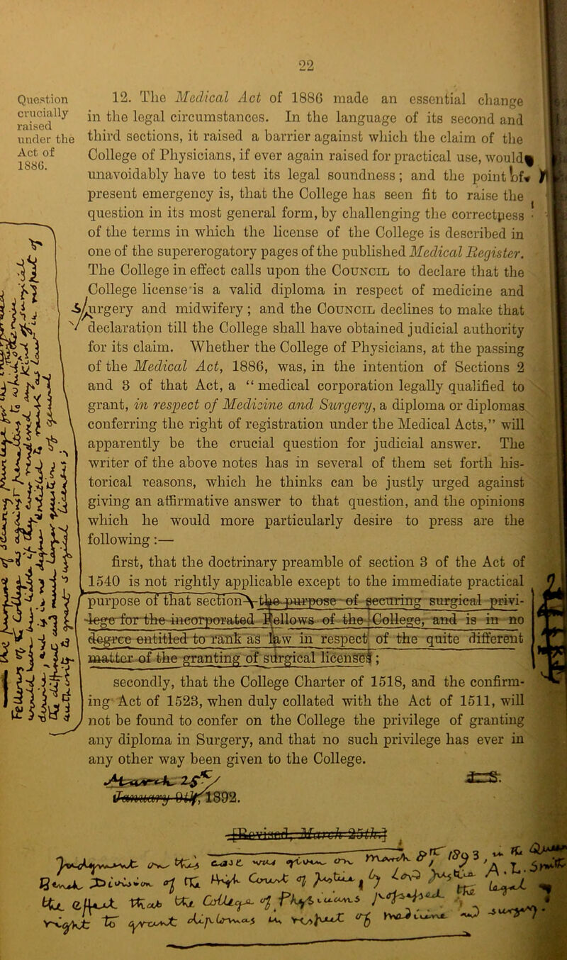 Qviestion crucially raised under the Act of 1886. 12. The Medical Act of 188G made an essential change in the legal circumstances. In the language of its second and third sections, it raised a barrier against which the claim of the College of Physicians, if ever again raised for practical use, would% unavoidably have to test its legal soundness; and the point l^f^ present emergency is, that the College has seen fit to raise the question in its most general form, by challenging the correetpess • of the terms in which the license of the College is described in one of the supererogatory pages of the published Medical Begister. The College in effect calls upon the Council to declare that the College licensees a valid diploma in respect of medicine and ^rgery and midwifery ; and the Council declines to make that declaration till the College shall have obtained judicial authority for its claim. Whether the College of Physicians, at the passing of the Medical Act, 1886, was, in the intention of Sections 2 and 3 of that Act, a “ medical corporation legally qualified to grant, in respect of Medicine and Surgery, a diploma or diplomas conferring the right of registration under the Medical Acts,” will apparently be the crucial question for judicial answer. The writer of the above notes has in several of them set forth his- torical reasons, which he thinks can be justly urged against giving an affirmative answer to that question, and the opinions which he would more particularly desire to press are the following:— first, that the doctrinary preamble of section 3 of the Act of 1540 is not rightly applicable except to the immediate practical ef~ ^curing surgical-privi- 1 purpose of that section^t 4egeffcnrtfa«4neor)wrated Bellows of the-* College, and is in no ontflfled-to'tSIlkag in respect/, of the quite different matto- of the granting of surgical licengg^; secondly, that the College Charter of 1518, and the confirm- ing' Act of 1523, when duly collated with the Act of 1511, will not be found to confer on the College the privilege of granting any diploma in Surgery, and that no such privilege has ever in any other way been given to the College. [Urivinn.f1 ilfil 11 J ^ nCi Cl ^ ^ ^ ^ nCi Cerwv^ Cl ^ •m dfU^ rtieeb ttx OAUc^