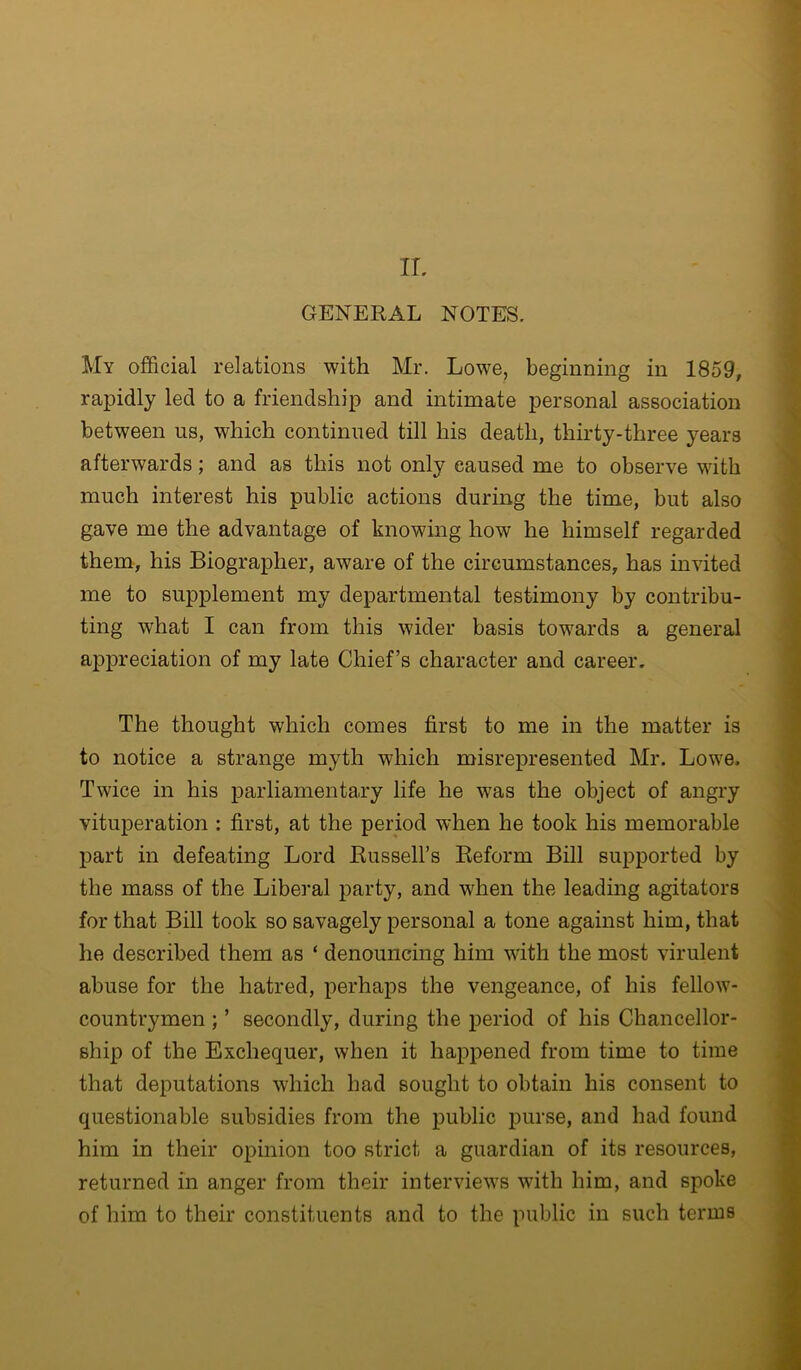 IL GENERAL NOTES. My official relations with Mr. Lowe, beginning in 1859, rapidly led to a friendship and intimate personal association between us, which continued till his death, thirty-three years afterwards; and as this not only caused me to observe with much interest his public actions during the time, but also gave me the advantage of knowing how he himself regarded them, his Biographer, aware of the circumstances, has invited me to supplement my departmental testimony by contribu- ting what I can from this wider basis towards a general appreciation of my late Chief’s character and career. The thought which comes first to me in the matter is to notice a strange myth which misrepresented Mr. Lowe. Twice in his iDarliamentary life he was the object of angry vituperation : first, at the period when he took his memorable part in defeating Lord Russell’s Reform Bill supported by the mass of the Liberal party, and when the leading agitators for that Bill took so savagely personal a tone against him, that he described them as ‘ denouncing him with the most virulent abuse for the hatred, perhaps the vengeance, of his fellow- countrymen ; ’ secondly, during the jDeriod of his Chancellor- ship of the Exchequer, when it happened from time to time that deputations which had sought to obtain his consent to questionable subsidies from the public purse, and had found him in their opinion too strict a guardian of its resources, returned in anger from their interviews with him, and spoke of him to their constituents and to the public in such terms