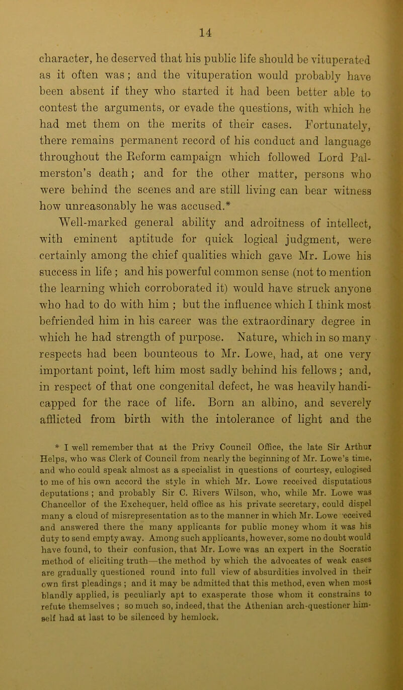 character, he deserved that his public life should be vituperated as it often was; and the vituperation w^ould probably have been absent if they who started it had been better able to contest the arguments, or evade the questions, with which he had met them on the merits of their cases. Fortunately, there remains permanent record of his conduct and language throughout the Keform campaign which followed Lord Pal- merston’s death; and for the other matter, persons who were behind the scenes and are still living can bear witness how unreasonably he was accused.* Well-marked general ability and adroitness of intellect, with eminent aptitude for quick logical judgment, were certainly among the chief qualities which gave Mr. Lowe his success in life ; and his powerful common sense (not to mention the learning which corroborated it) would have struck anyone who had to do with him ; but the influence which I think most befriended him in his career was the extraordinary degree in which he had strength of purpose. Nature, which in so many respects had been bounteous to Mr. Lowe, had, at one very important point, left him most sadly behind his fellows; and, in respect of that one congenital defect, he was heavily handi- capped for the race of life. Born an albino, and severely afflicted from birth with the intolerance of light and the * I well remember that at the Privy Council Office, the late Sir Arthur Helps, who was Clerk of Council from nearly the beginning of Mr. Lowe’s time, and who could speak almost as a specialist in questions of courtesy, eulogised to me of his own accord the style in which Mr. Lowe received disputatious deputations ; and probably Sir C. Eivers Wilson, who, while Mr. Lowe was Chancellor of the Exchequer, held office as his private secretary, could dispel many a cloud of misrepresentation as to the manner in which Mr. Lowe eceived and answered there the many applicants for public money whom it was his duty to send empty away. Among such applicants, however, some no doubt would have found, to their confusion, that Mr. Lowe was an expert in the Socratic method of eliciting truth—the method by which the advocates of weak cases are gradually questioned round into full view of absurdities involved in their own first pleadings ; and it may be admitted that this method, even when most blandly applied, is peculiarly apt to exasperate those whom it constrains to refute themselves ; so much so, indeed, that the Athenian arch-questioner him- self had at last to be silenced by hemlock.