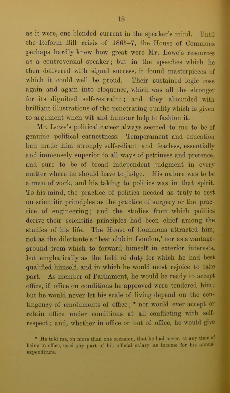 as it were, one blended current in the speaker’s mind. Until the Keform Bill crisis of 1865-7, the House of Commons perhaps hardly knew how great were Mr. Lowe’s resources as a controversial speaker; but in the speeches w'hich he then delivered with signal success, it found masterpieces of which it could well be proud. Their sustained logic rose again and again into eloquence, wLich was all the stronger for its dignified self-restraint; and they abounded with brilliant illustrations of the penetrating quality which is given to argument when wit and humour help to fashion it. Mr. Lowe’s political career always seemed to me to be of genuine political earnestness. Temperament and education had made him strongly self-reliant and fearless, essentially and immensely superior to all ways of pettiness and pretence, and sure to be of broad independent judgment in every matter where he should have to judge. His nature was to be a man of work, and his taking to politics was in that spirit. To his mind, the practice of politics needed as truly to rest on scientific principles as the practice of surgery or the prac- tice of engineering; and the studies from which politics derive their scientific principles had been chief among the studies of his life. The House of Commons attracted him, not as the dilettante’s ‘ best club in London,’ nor as a vantage- ground from which to forward himself in exterior interests, but emphatically as the field of duty for which he had best qualified himself, and in which he would most rejoice to take part. As member of Parhament, he would be ready to accept office, if office on conditions he approved were tendered him; but he would never let his scale of living depend on the con- tingency of emoluments of office; * nor would ever accept or retain office under conditions at all conflicting with self- respect ; and, whether in office or out of office, he would give * He told me, on more than one occasion, that he had never, at any time of being in office, used any part of his official salary as income for his annual expenditure. i