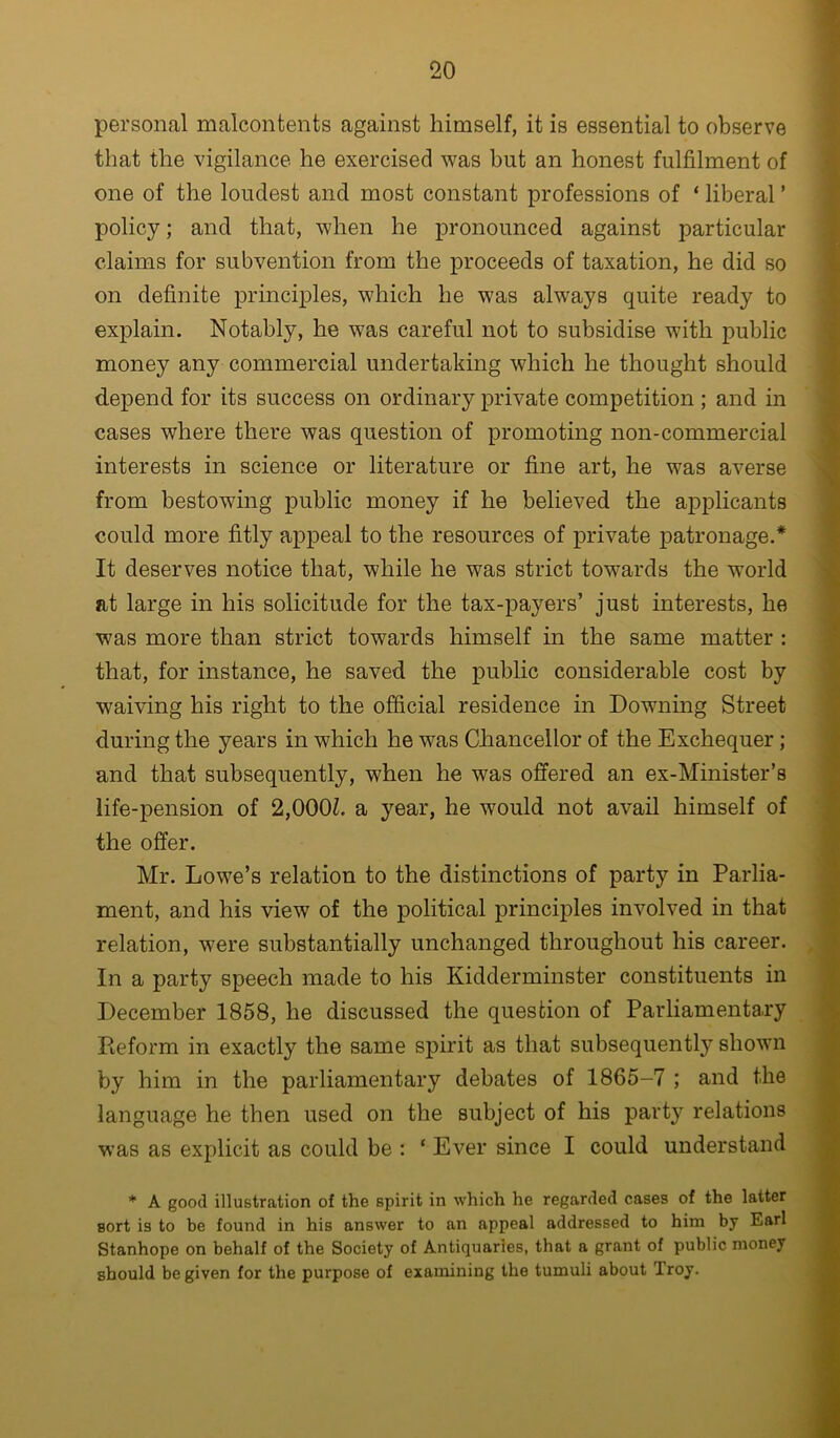 personal malcontents against himself, it is essential to observe that the vigilance he exercised was but an honest fulfilment of one of the loudest and most constant professions of ‘ liberal ’ policy; and that, when he pronounced against particular claims for subvention from the proceeds of taxation, he did so on definite principles, which he was always quite ready to explain. Notably, he was careful not to subsidise with public money any commercial undertaking which he thought should depend for its success on ordinary private competition ; and in cases where there was question of promoting non-commercial interests in science or literature or fine art, he was averse from bestowing public money if he believed the applicants could more fitly appeal to the resources of private patronage.* It deserves notice that, while he was strict towards the world at large in his solicitude for the tax-payers’ just interests, he was more than strict towards himself in the same matter : that, for instance, he saved the public considerable cost by waiving his right to the official residence in Downing Street during the years in which he was Chancellor of the Exchequer ; and that subsequently, when he was offered an ex-Minister’s life-pension of 2,000Z. a year, he would not avail himself of the offer. Mr. Lowe’s relation to the distinctions of party in Parlia- ment, and his view of the political principles involved in that relation, were substantially unchanged throughout his career. In a party speech made to his Kidderminster constituents in December 1858, he discussed the question of Parliamentary Pieform in exactly the same spirit as that subsequently shown by him in the parliamentary debates of 1865-7 ; and the language he then used on the subject of his party relations was as explicit as could be ; ‘ Ever since I could understand * A good illustration of the spirit in which he regarded cases of the latter sort is to be found in his answer to an appeal addressed to him by Earl Stanhope on behalf of the Society of Antiquaries, that a grant of public money should be given for the purpose of examining the tumuli about Troy.