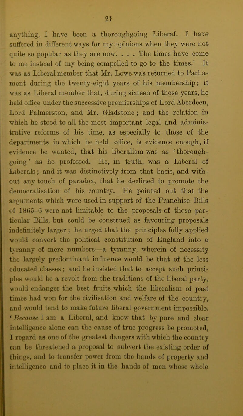 anything, I have been a thoroughgoing Liberal, I have suffered in different ways for my opinions when they were not quite so popular as they are now. . . . The times have come to me instead of my being compelled to go to the times.’ It was as Liberal member that Mr. Lowe was returned to Parlia- ment during the twenty-eight years of his membership; it was as Liberal member that, during sixteen of those years, he held office under the successive premierships of Lord Aberdeen, Lord Palmerston, and Mr. Gladstone ; and the relation in w'hich he stood to all the most important legal and adminis- trative reforms of his time, as especially to those of the departments in which he held office, is evidence enough, if e\udence be wanted, that his liberalism was as ‘ thorough- going ’ as he professed. He, in truth, was a Liberal of Liberals; and it was distinctively from that basis, and with- out any touch of paradox, that he declined to promote the democratisation of his country. He pointed out that the arguments which were used in support of the Franchise Bills of 1865-6 were not limitable to the proposals of those par- ticular Bills, but could be construed as favouring proposals indefinitely larger ; he urged that the principles fully applied would convert the political constitution of England into a tyranny of mere numbers—a tyranny, wherein of necessity the largely predominant influence would be that of the less educated classes; and he insisted that to accept such princi- ples w'ould be a revolt from the traditions of the liberal party, would endanger the best fruits which the liberalism of past times had won for the civilisation and welfare of the country, and would tend to make future liberal government impossible. * Because I am a Liberal, and know that by pure and clear intelligence alone can the cause of true progress be promoted, I regard as one of the greatest dangers with which the country can be threatened a proposal to subvert the existing order of things, and to transfer power from the hands of property and intelligence and to place it in the hands of men whose whole