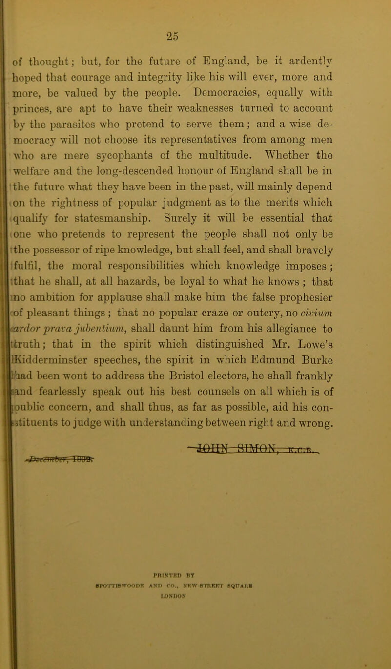 of thought; but, for the future of England, be it ardently hoped that courage and integrity like his will ever, more and more, be valued by the people. Democracies, equally with princes, are apt to have their w'eaknesses turned to account by the parasites w’ho pretend to serve them; and a wdse de- mocracy will not choose its representatives from among men who are mere sycophants of the multitude. Whether the welfare a.nd the long-descended honour of England shall be in ‘the future what they have been in the past, will mainly depend on the rightness of popular judgment as to the merits which qualify for statesmanship. Surely it will be essential that one w^ho pretends to represent the people shall not only be tthe possessor of ripe knowledge, but shall feel, and shall bravely : fulfil, the moral responsibilities which knowledge imposes ; :that he shall, at all hazards, be loyal to what he knows ; that mo ambition for applause shall make him the false prophesier (of pleasant things ; that no popular craze or outcry, no civium (ardor prava juhentium, shall daunt him from his allegiance to tkruth; that in the spirit which distinguished Mr. Lowe’s (Kidderminster speeches, the spirit in which Edmund Burke had been wont to address the Bristol electors, he shall frankly and fearlessly speak out his best counsels on all which is of public concern, and shall thus, as far as possible, aid his con- itituents to judge with understanding between right and wrong. filMON,-Tr.r.n. PniNTKD BT BPOTTISWOOnK ASP rn„ NKW BTIIKET B^tTABB IXJSPON