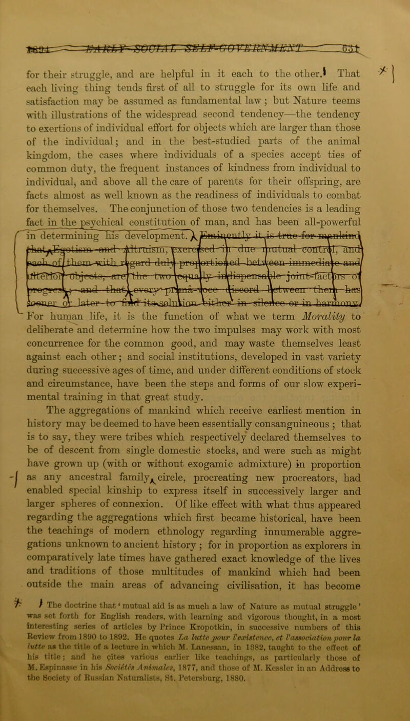 mOIATTSELF-^OVKRNMii^S=Z for their struggle, and are helpful in it each to the otherj That each living thing tends first of all to struggle for its own life and satisfaction may be assumed as fundamental law ; but Nature teems with illustrations of the widespread second tendency—the tendency to exertions of individual effort for objects which are larger than those of the individual; and in the best-studied parts of the animal kingdom, the cases where individuals of a species accept ties of common duty, the frequent instances of kindness from individual to indi\ddualj and above all the care of parents for their offspring, are facts almost as well known as the readiness of individuals to combat for themselves. The conjunction of those two tendencies is a leading fact in the psychical constitution of man, and has been all-powerful in determining his develQ]^eiitrX?^wiiriout1y itdr tmo for- iihat^vB^ticm ftod Aitird^niT^^Aeicfced iji~due iputual-coiltr(^l7^^ Lflte!15ij ’Objeotiij- aiL'' Led between immediar ispertsfti •jorntPuac ;tween the rr- -in »;jniLnn i-n V,yJ For human life, it is the function of what we term Morality to deliberate and determine how the two impulses may work with most concurrence for the common good, and may waste themselves least against each other; and social institutions, developed in vast variety during successive ages of time, and under different conditions of stock and circumstance, have been the steps and forms of our slow experi- mental training in that great study. The aggregations of mankind which receive earliest mention in history may be deemed to have been essentially consanguineous ; that is to say, they were tribes which respectively declared themselves to be of descent fi:om single domestic stocks, and were such as might have grown up (with or without exogamic admixture) in proportion as any ancestral family^ circle, procreating new procreators, had enabled special kinship to express itself in successively larger and larger spheres of connexion. Of like effect with what thus appeared regarding the aggregations which first became historical, have been the teachings of modem ethnology regarding innumerable aggre- gations unknown to ancient history ; for in proportion as explorers in comparatively late times have gathered exact knowledge of the lives and traditions of those multitudes of mankind which had been outside the main areas of advancing civilisation, it has become / The doctrine that ‘ mutual aid is as much a law of Nature as mutual struggle ’ was set forth for English readers, with learning and vigorous thought, in a most interesting series of articles by Prince Kropotkin, in successive numbers of this Review from 1890 to 1892. He quotes La lutte 2>our Vexistcnoe, et Vassociation potir la Intte as the title of a lecture in which M. Lanessan, in 1882, taught to the effect of his title; and he 9ites various earlier like teachings, !is particularly those of M, Espinasse in his SocUtfs Animah's, 1877, and tliose of M. Kessler in an Address to tlie Hocicty of Russian Naturalists, «St. Petersburg, 1880.