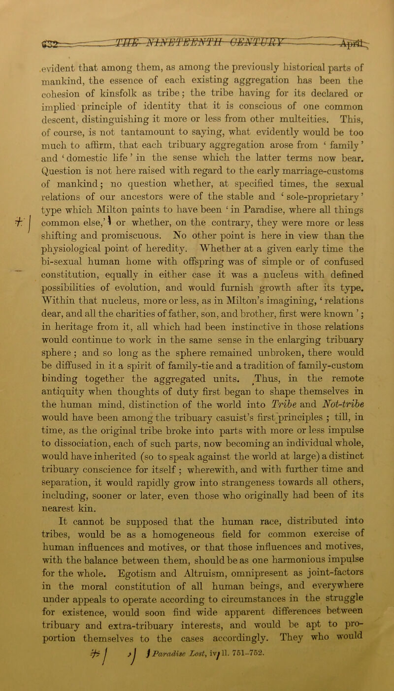 .evident that among them, as among the previously historical parts of mankind, the essence of each existing aggregation has been the cohesion of kinsfolk as tribe; the tribe having for its declared or implied principle of identity that it is conscious of one common descent, distinguishing it more or less from other multeities. This, of course, is not tantamount to saying, what evidently would be too much to affirm, that each tribuary aggregation arose from ‘ family ’ and ‘ domestic life ’ in the sense which the latter terms now bear. Question is not here raised with regard to the early marriage-customs of mankind; no question whether, at specified times, the sexual relations of our ancestors were of the stable and ‘ sole-proprietary ’ type which Milton paints to have been ‘ in Paradise, where all things common else,’ ^ or whether, on the contrary, they were more or less shifting and promiscuous. No other point is here in view than the physiological point of heredity. Whether at a given early time the bi-sexual human home with offspring was of simple or of confused constitution, equally in either case it was a nucleus with defined possibilities of evolution, and would furnish growth after its type. Within that nucleus, more or less, as in Milton’s imagining, ‘ relations dear, and all the charities of father, son, and brother, first were known ’; in heritage from it, all which had been instinctive in those relations would continue to work in the same sense in the enlarging tribuary sphere; and so long as the sphere remained unbroken, there would be diffused in it a spirit of family-tie and a tradition of family-custom binding together the aggregated units. Thus, in the remote antiquity when thoughts of duty first began to shape themselves in the human mind, distinction of the world into Tribe and Not-trihe would have been among the tribuary casuist’s first principles ; till, in time, as the original tribe broke into parts with more or less impulse to dissociation, each of such parts, now becoming an individual whole, would have inherited (so to speak against the world at large) a distinct tribuary conscience for itself ; wherewith, and with further time and separation, it would rapidly grow into strangeness towards all others, including, sooner or later, even those who originally had been of its nearest kin. It cannot be supposed that the human race, distributed into tribes, would be as a homogeneous field for common exercise of human influences and motives, or that those influences and motives, with the balance between them, should be as one harmonious impulse for the whole. Egotism and Altruism, omnipresent as joint-factors in the moral constitution of all human beings, and everywhere under appeals to operate according to circumstances in the struggle for existence, would soon find wide apparent differences between tribuary and extra-tribuary interests, and would be apt to pro- portion themselves to the cases accordingly. They who would ^ / >\ j Pa/radise Lost, ivy 11. 761-762.