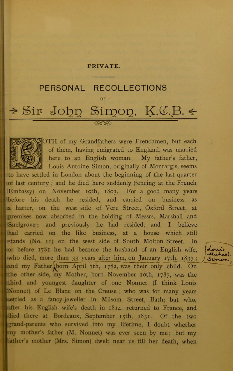 PRIVATE. PERSONAL RECOLLECTIONS OF Sip JoTq-q SinQO:Q, OTH of my Grandfathers were Frenchmen, but each of them, having emigrated to England, was married here to an English woman. My father’s father, Louis Antoine Simon, originally of Montargis, seems !to have settled in London about the beginning of the last quarter I of last century ; and he died here suddenly (fencing at the French :Embassy) on November loth, 1803. For a good many years ■before his death he resided, and carried on business as :a hatter, on the west side of Vere Street, Oxford Street, at ;premises now absorbed in the holding of Messrs. Marshall and ‘Snelgrove; and previously he had resided, and I believe ihad carried on the like business, at a house which still sstands (No. ii) on the west side of South Molton Street. In or before 1781 he had become the husband of an English wife, vwho died, more than 33 years after him, on January 17th, 1837 ; and my Father^^orn April 7th, 1782, was their only child. On !:he other side, my Mother, born November loth, 1787, was the i:hird and youngest daughter of one Nonnet (I think Louis 'Nonnet) of Le Blanc on the Creuse ; who was for many years jttled as a fancy-jeweller in Milsom Street, Bath; but who, •ifter his English wife’s death in 1814, returned to France, and lied there at Bordeaux, September 15th, 1831. Of the two rrand-parents who survived into my lifetime, I doubt whether ..’ather’s mother (Mrs. Simon) dwelt near us till her death, when 3tVv-i_er»v