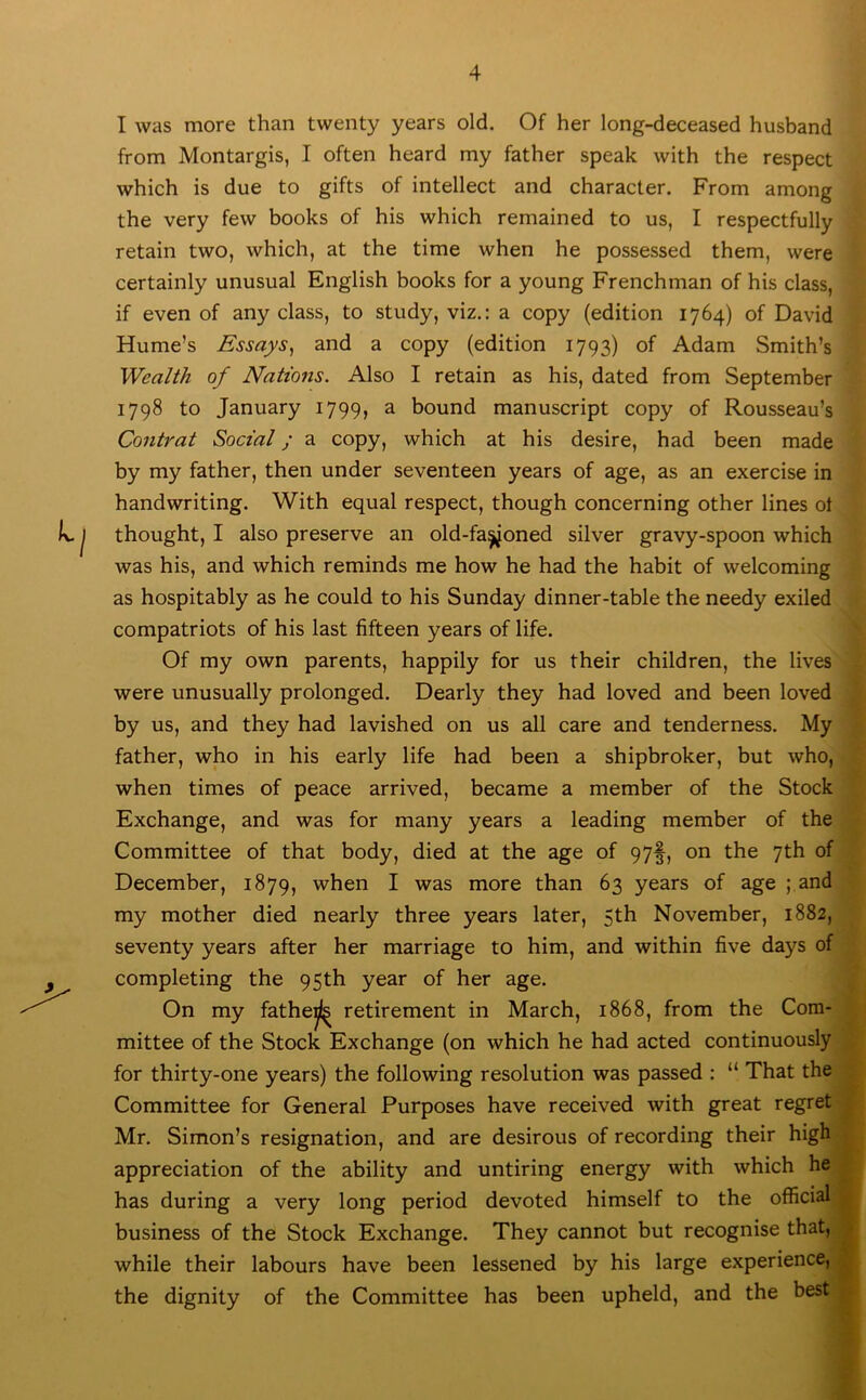 I was more than twenty years old. Of her long-deceased husband from Montargis, I often heard my father speak with the respect which is due to gifts of intellect and character. From among the very few books of his which remained to us, I respectfully retain two, which, at the time when he possessed them, were certainly unusual English books for a young Frenchman of his class, if even of any class, to study, viz.: a copy (edition 1764) of David Hume’s Essays, and a copy (edition 1793) of Adam Smith’s Wealth of Nations. Also I retain as his, dated from September 1798 to January 1799, a bound manuscript copy of Rousseau’s Contrat Social; a copy, which at his desire, had been made by my father, then under seventeen years of age, as an exercise in handwriting. With equal respect, though concerning other lines ot thought, I also preserve an old-fa^oned silver gravy-spoon which was his, and which reminds me how he had the habit of welcoming as hospitably as he could to his Sunday dinner-table the needy exiled compatriots of his last fifteen years of life. Of my own parents, happily for us their children, the lives were unusually prolonged. Dearly they had loved and been loved by us, and they had lavished on us all care and tenderness. My father, who in his early life had been a shipbroker, but who, when times of peace arrived, became a member of the Stock Exchange, and was for many years a leading member of the Committee of that body, died at the age of 97§, on the 7th of December, 1879, when I was more than 63 years of age ;,and my mother died nearly three years later, 5th November, 1882, seventy years after her marriage to him, and within five days of completing the 95th year of her age. On my fatheij]^ retirement in March, 1868, from the Com- mittee of the Stock Exchange (on which he had acted continuously for thirty-one years) the following resolution was passed : “ That the Committee for General Purposes have received with great regret Mr. Simon’s resignation, and are desirous of recording their high appreciation of the ability and untiring energy with which he has during a very long period devoted himself to the official business of the Stock Exchange. They cannot but recognise that, while their labours have been lessened by his large experience, the dignity of the Committee has been upheld, and the best