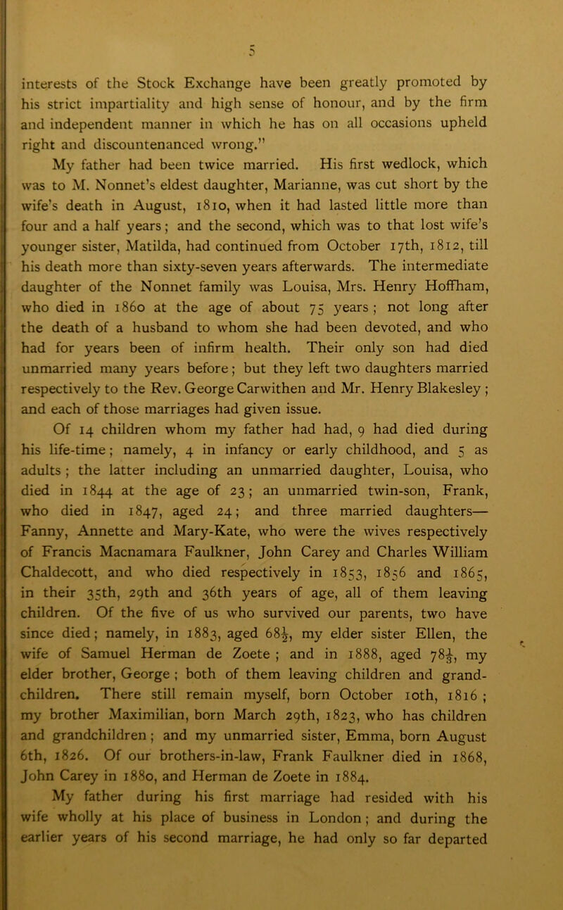 interests of the Stock Exchange have been greatly promoted by his strict impartiality and high sense of honour, and by the firm and independent manner in which he has on all occasions upheld right and discountenanced wrong.” My father had been twice married. His first wedlock, which was to M. Nonnet’s eldest daughter, Marianne, was cut short by the wife’s death in August, i8io, when it had lasted little more than four and a half years; and the second, which was to that lost wife’s younger sister, Matilda, had continued from October 17th, 1812, till his death more than sixty-seven years afterwards. The intermediate daughter of the Nonnet family was Louisa, Mrs. Henry HoflFham, who died in i860 at the age of about 75 years ; not long after the death of a husband to whom she had been devoted, and who had for years been of infirm health. Their only son had died unmarried many years before; but they left two daughters married respectively to the Rev. George Carwithen and Mr. Henry Blakesley ; and each of those marriages had given issue. Of 14 children whom my father had had, 9 had died during his life-time; namely, 4 in infancy or early childhood, and 5 as adults ; the latter including an unmarried daughter, Louisa, who died in 1844 the age of 23; an unmarried twin-son, Frank, who died in 1847, aged 24; and three married daughters— Fanny, Annette and Mary-Kate, who were the wives respectively of Francis Macnamara Faulkner, John Carey and Charles William Chaldecott, and who died respectively in 1853, 1856 and 1865, in their 35th, 29th and 36th years of age, all of them leaving children. Of the five of us who survived our parents, two have since died; namely, in 1883, aged 68^, my elder sister Ellen, the wife of Samuel Herman de Zoete ; and in 1888, aged 78^, my elder brother, George ; both of them leaving children and grand- children. There still remain myself, born October loth, 1816 ; my brother Maximilian, born March 29th, 1823, who has children and grandchildren; and my unmarried sister, Emma, born August 6th, 1826. Of our brothers-in-law, Frank Faulkner died in 1868, John Carey in 1880, and Herman de Zoete in 1884. My father during his first marriage had resided with his wife wholly at his place of business in London; and during the earlier years of his second marriage, he had only so far departed