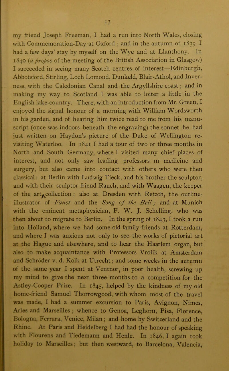 my friend Joseph Freeman, I had a run into North Wales, closing with Commemoration-Day at Oxford; and in the autumn of 1839 I had a few days’ stay by myself on the Wye and at Llanthony. In 1840 {d propos of the meeting of the British Association in Glasgow) I succeeded in seeing many Scotch centres of interest—Edinburgh, Abbotsford, Stirling, Loch Lomond, Dunkeld, Blair-Athol, and Inver- ness, with the Caledonian Canal and the Argyllshire coast; and in making my way to Scotland I was able to loiter a little in the English lake-country. There, with an introduction from Mr. Green, I enjoyed the signal honour of a morning with William Wordsworth in his garden, and of hearing him twice read to me from his manu- script (once was indoors beneath the engraving) the sonnet he had just written on Haydon’s picture of the Duke of Wellington re- visiting Waterloo. In 1841 I had a tour of two or three months in North and South Germany, where I visited many chief places of interest, and not only saw leading professors in medicine and surgery, but also came into contact with others who were then classical: at Berlin with Ludwig Tieck, and his brother the sculptor, and with their sculptor friend Rauch, and with Waagen, the keeper of the artyi^collection ; also at Dresden with Retzch, the outline- illustrator of Faust and the Song of the Bell; and at Munich with the eminent metaphysician, F. W. J. Schelling, who was then about to migrate to Berlin. In the spring of 1843,1 took a run into Holland, where we had some old family-friends at Rotterdam, and where I was anxious not only to see the works of pictorial art at the Hague and elsewhere, and to hear the Haarlem organ, but also to make acquaintance with Professors Vrolik at Amsterdam and Schroder v. d. Kolk at Utrecht; and some weeks in the autumn of the same year I spent at Ventnor^ in poor health, screwing up my mind to give the next three months to a competition for the Astley-Cooper Prize. In 1845, helped by the kindness of my old home-friend Samuel Thorrowgood, with whom most of the travel was made, I had a summer excursion to Paris, Avignon, Nimes, Arles and Marseilles ; whence to Genoa, Leghorn, Pisa, Florence, Bologna, Ferrara, Venice, Milan; and home by Switzerland and the Rhine. At Paris and Heidelberg I had had the honour of speaking with Flourens and Tiedemann and Henle. In 1846, I again took holiday to Marseilles; but then westward, to Barcelona, Valencia,