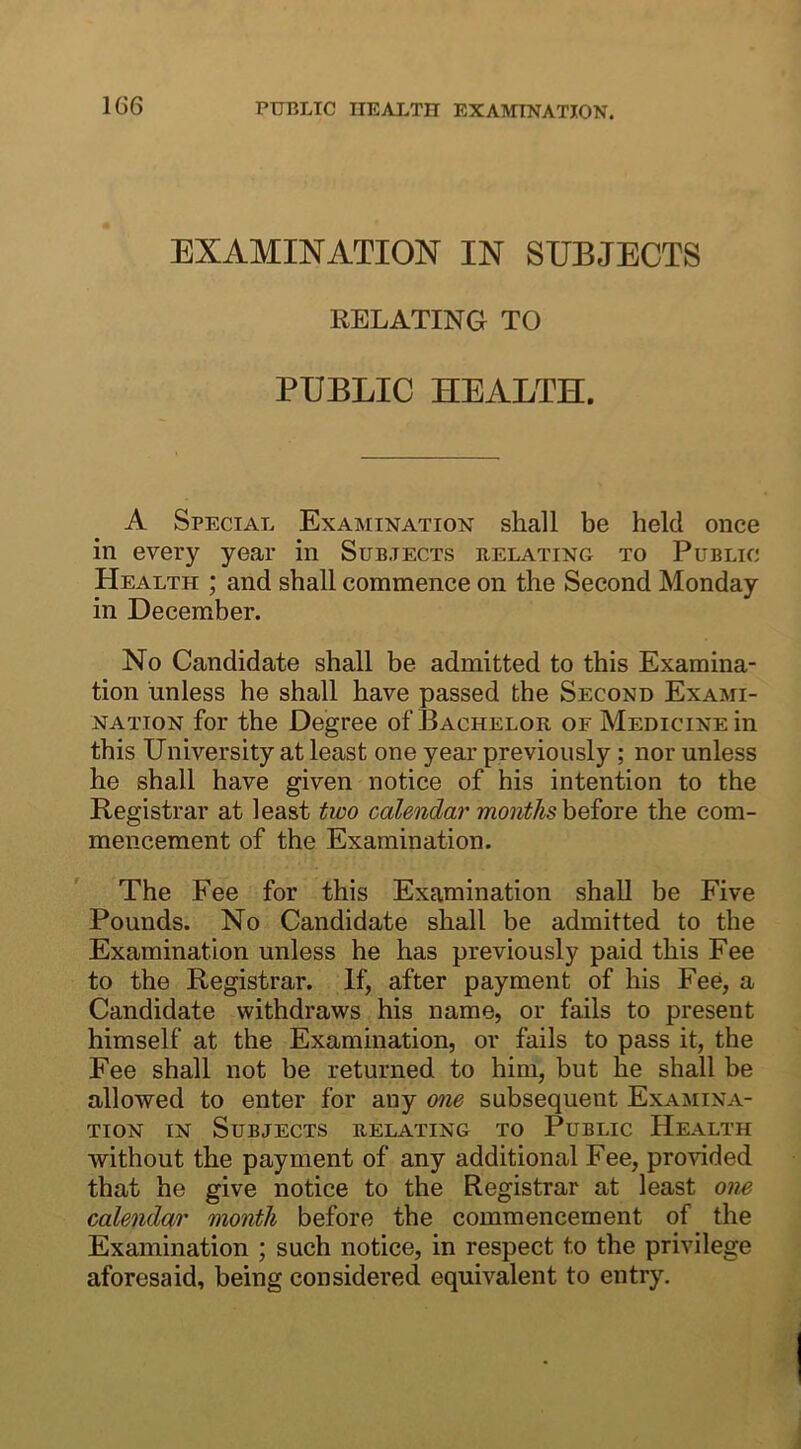 EXAMINATION IN SUBJECTS RELATING TO PUBLIC HEALTH. A Special Examination shall be held once in every year in Subjects relating to Public Health ; and shall commence on the Second Monday in December. No Candidate shall be admitted to this Examina- tion unless he shall have passed the Second Exami- nation for the Degree of Bachelor of Medicine in this University at least one year previously; nor unless he shall have given notice of his intention to the Registrar at least two calendar months before the com- mencement of the Examination. The Fee for this Examination shall be Five Pounds. No Candidate shall be admitted to the Examination unless he has previously paid this Fee to the Registrar. If, after payment of his Fee, a Candidate withdraws his name, or fails to present himself at the Examination, or fails to pass it, the Fee shall not be returned to him, but lie shall be allowed to enter for any one subsequent Examina- tion in Subjects relating to Public Health without the payment of any additional Fee, provided that he give notice to the Registrar at least one calendar month before the commencement of the Examination ; such notice, in respect to the privilege aforesaid, being considered equivalent to entry.