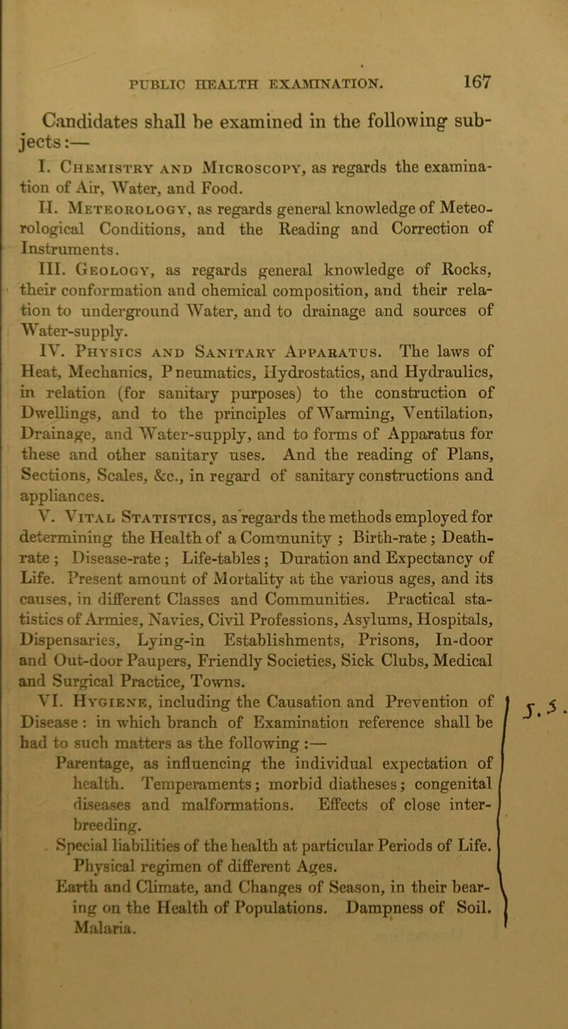Candidates shall be examined in the following sub- jects :— I. Chemistry and Microscopy, as regards the examina- tion of Air, AVater, and Food. II. Meteorology, as regards general knowledge of Meteo- rological Conditions, and the Reading and Correction of Instruments. III. Geology, as regards general knowledge of Rocks, their conformation and chemical composition, and their rela- tion to underground Water, and to drainage and sources of Water-supply. IV. Physics and Sanitary Apparatus. The laws of Heat, Mechanics, P neumatics. Hydrostatics, and Hydraulics, in relation (for sanitary purposes) to the construction of Dwellings, and to the principles of AY arming, A^entilation, Drainage, and AA'ater-supply, and to forms of Apparatus for these and other sanitary uses. And the reading of Plans, Sections, Scales, &c., in regard of sanitary constructions and appliances. A\ A'ital Statistics, as'regards the methods employed for determining the Health of a Community ; Birth-rate ; Death- rate ; Disease-rate; Life-tables; Duration and Expectancy of Life. Present amount of Mortality at the various ages, and its causes, in different Classes and Communities. Practical sta- tistics of Armies, Navies, Civil Professions, Asylums, Hospitals, Dispensaries, Lying-in Establishments, Prisons, In-door and Out-door Paupers, Friendly Societies, Sick Clubs, Medical and Surgical Practice, Towns. VI. Hygiene, including the Causation and Prevention of Disease : in which branch of Examination reference shall be had to such matters as the following :— Parentage, as influencing the individual expectation of health. Temperaments; morbid diatheses; congenital diseases and malformations. Effects of close inter- breeding. Special liabilities of the health at particular Periods of Life. Physical regimen of different Ages. Earth and Climate, and Changes of Season, in their bear- ing on the Health of Populations. Dampness of Soil. Malaria.