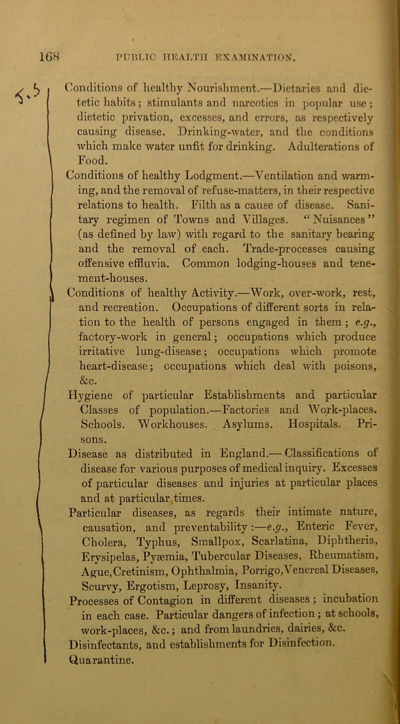 Conditions of healthy Nourishment.—Dietaries and die- tetic hahits; stimulants and narcotics in popular use; dietetic privation, excesses, and errors, as respectively causing disease. Drinking-water, and the conditions which make water unfit for drinking. Adulterations of Food. Conditions of healthy Lodgment.—Ventilation and warm- ing, and the removal of refuse-matters, in their respective relations to health. Filth as a cause of disease. Sani- tary regimen of Towns and Villages. “Nuisances” (as defined by law) with regard to the sanitary bearing and the removal of each. Trade-processes causing offensive effluvia. Common lodging-houses and tene- ment-houses. Conditions of healthy Activity.—Work, over-work, rest, and recreation. Occupations of different sorts in rela- tion to the health of persons engaged in them; e.g., factory-work in general; occupations which produce irritative lung-disease; occupations which promote heart-disease; occupations which deal with poisons, &c. Hygiene of particular Establishments and particular Classes of population.—Factories and Work-places. Schools. Workhouses. . Asylums. Hospitals. Pri- sons. Disease as distributed in England.— Classifications of disease for various purposes of medical inquiry. Excesses of particular diseases and injuries at particular places and at particular times. Particular diseases, as regards their intimate nature, causation, and preventability:—e.g., Enteric Fever, Cholera, Typhus, Smallpox, Scarlatina, Diphtheria, Erysipelas, Pyaemia, Tubercular Diseases, Rheumatism, Ague,Cretinism, Ophthalmia, Porrigo,Venereal Diseases, Scurvy, Ergotism, Leprosy, Insanity. Processes of Contagion in different diseases; incubation in each case. Particular dangers of infection; at schools, work-places, &c.; and from laundries, dairies, &c. Disinfectants, and establishments for Disinfection. Quarantine.