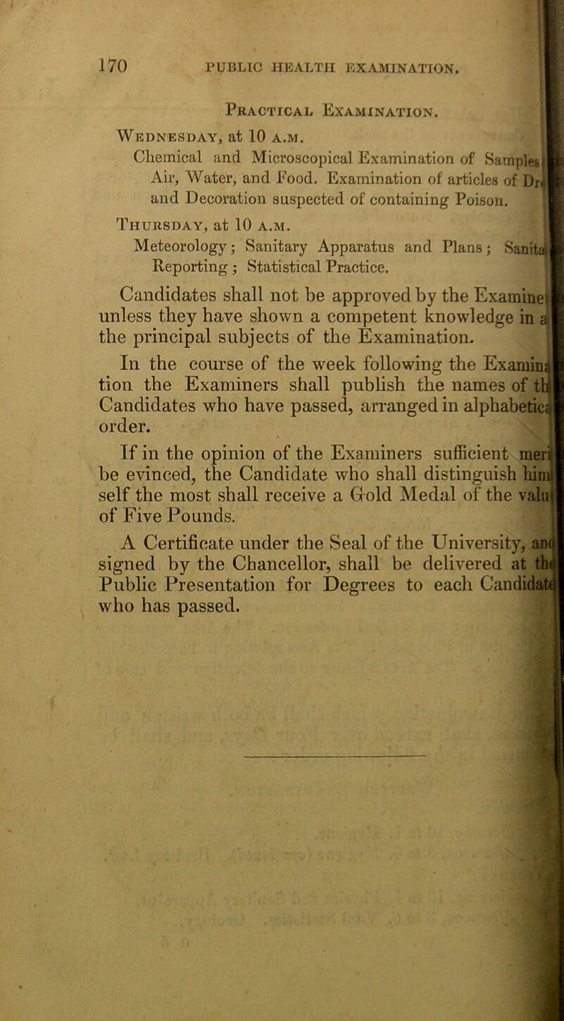 Practical Examination. Wednesday, at 10 a.m. Chemical and Microscopical Examination of Samples! Air, Water, and Food. Examination of articles of Dr^l and Decoration suspected of containing Poison. Thursday, at 10 a.m. , L_ Meteorology; Sanitary Apparatus and Plans; Sanitan Reporting ; Statistical Practice. ® Candidates shall not be approved by the Examined unless they have shown a competent knowledge in aj| the principal subjects of the Examination. In the course of the week following the Examinil tion the Examiners shall publish the names of th|j Candidates who have passed, arranged in alphabetical order. . * If in the opinion of the Examiners sufficient meril be evinced, the Candidate who shall distinguish liimil self the most shall receive a Gold Medal of the valmj of Five Pounds. A Certificate under the Seal of the University, an<| signed by the Chancellor, shall be delivered at th<i Public Presentation for Degrees to each Candidate who has passed.